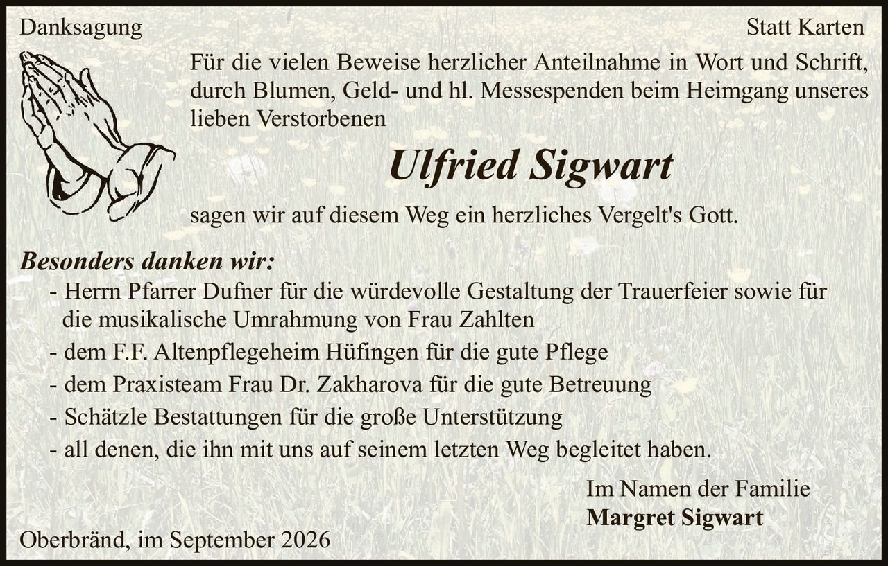<p><strong>Danksagung</strong></p>

<p>Für die vielen Beweise herzlicher Anteilnahme in Wort und Schrift, durch Blumen, Geld- und hl. Messespenden beim Heimgang unseres lieben Verstorbenen</p>

<p><i>Ulfried Sigwart</i></p>

<p>sagen wir auf diesem Weg ein herzliches Vergelt's Gott.</p>

<p><strong>Besonders danken wir:</strong></p>

<p>- Herrn Pfarrer Dufner für die würdevolle Gestaltung der Trauerfeier sowie für die musikalische Umrahmung von Frau Zahlten</p>

<p>- dem F.F. Altenpflegeheim Hüfingen für die gute Pflege</p>

<p>- dem Praxisteam Frau Dr. Zakharova für die gute Betreuung</p>

<p>- Schätzle Bestattungen für die große Unterstützung</p>

<p>- all denen, die ihn mit uns auf seinem letzten Weg begleitet haben.</p>

<p>Im Namen der Familie<br>
<strong>Margret Sigwart</strong></p>

<p>Oberbränd, im September 2026</p>