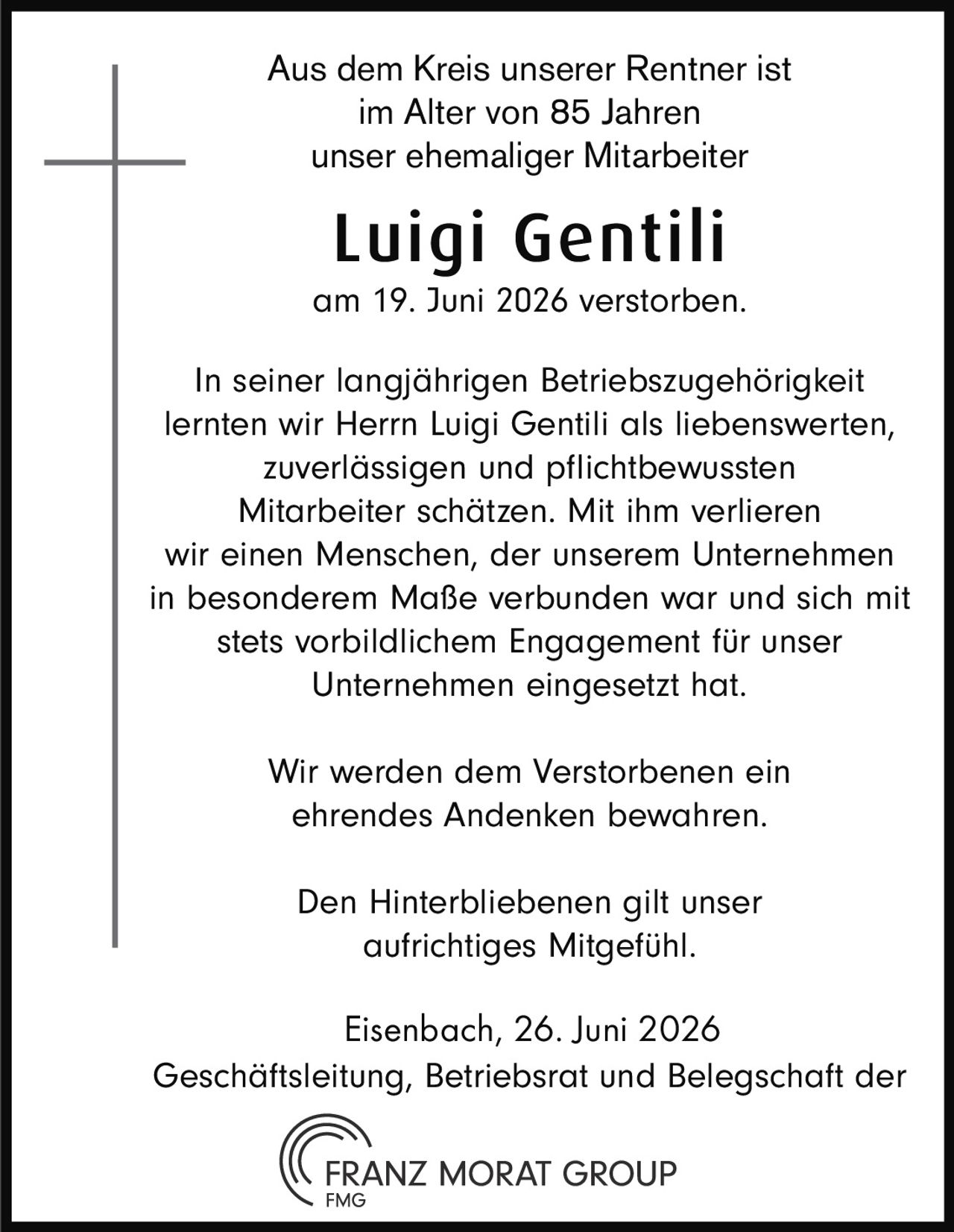<p>Aus dem Kreis unserer Rentner ist im Alter von 85 Jahren unser ehemaliger Mitarbeiter</p>
<p><strong>Luigi Gentili</strong></p>
<p>am 19. Juni 2026 verstorben.</p>
<p>In seiner langjährigen Betriebszugehörigkeit lernten wir Herrn Luigi Gentili als liebenswerten, zuverlässigen und pflichtbewussten Mitarbeiter schätzen. Mit ihm verlieren wir einen Menschen, der unserem Unternehmen in besonderem Maße verbunden war und sich mit stets vorbildlichem Engagement für unser Unternehmen eingesetzt hat.</p>
<p>Wir werden dem Verstorbenen ein ehrendes Andenken bewahren.</p>
<p>Den Hinterbliebenen gilt unser aufrichtiges Mitgefühl.</p>
<p>Eisenbach, 26. Juni 2026<br>Geschäftsleitung, Betriebsrat und Belegschaft der<br>FRANZ MORAT GROUP<br>FMG</p>
