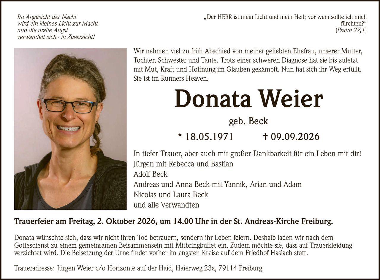 <p><i>Im Angesicht der Nacht<br/>wird ein kleines Licht zur Macht<br/>und die uralte Angst<br/>verwandelt sich - in Zuversicht!</i></p><p>In tiefer Trauer, aber auch mit großer Dankbarkeit für ein Leben mit dir!<br/>Jürgen mit Rebecca und Bastian<br/>Adolf Beck<br/>Andreas und Anna Beck mit Yannik, Arian und Adam<br/>Nicolas und Laura Beck<br/>und alle Verwandten</p><p><strong>Donata Weier</strong><br/>geb. Beck<br/>* 18.05.1971 † 09.09.2026</p><p>Wir nehmen viel zu früh Abschied von meiner geliebten Ehefrau, unserer Mutter, Tochter, Schwester und Tante. Trotz einer schweren Diagnose hat sie bis zuletzt mit Mut, Kraft und Hoffnung im Glauben gekämpft. Nun hat sich ihr Weg erfüllt. Sie ist im Runners Heaven.</p><p><strong>Trauerfeier am Freitag, 2. Oktober 2026, um 14.00 Uhr in der St. Andreas-Kirche Freiburg.</strong></p><p><i>„Der HERR ist mein Licht und mein Heil; vor wem sollte ich mich fürchten?"<br/>Psalm 27,1</i></p><p>Donata wünschte sich, dass wir nicht ihren Tod betrauern, sondern ihr Leben feiern. Deshalb laden wir nach dem Gottesdienst zu einem gemeinsamen Beisammensein mit Mitbringbuffet ein. Zudem möchte sie, dass auf Trauerkleidung verzichtet wird. Die Beisetzung der Urne findet vorher im engsten Kreise auf dem Friedhof Haslach statt.</p><p>Traueradresse: Jürgen Weier c/o Horizonte auf der Haid, Haierweg 23a, 79114 Freiburg</p>