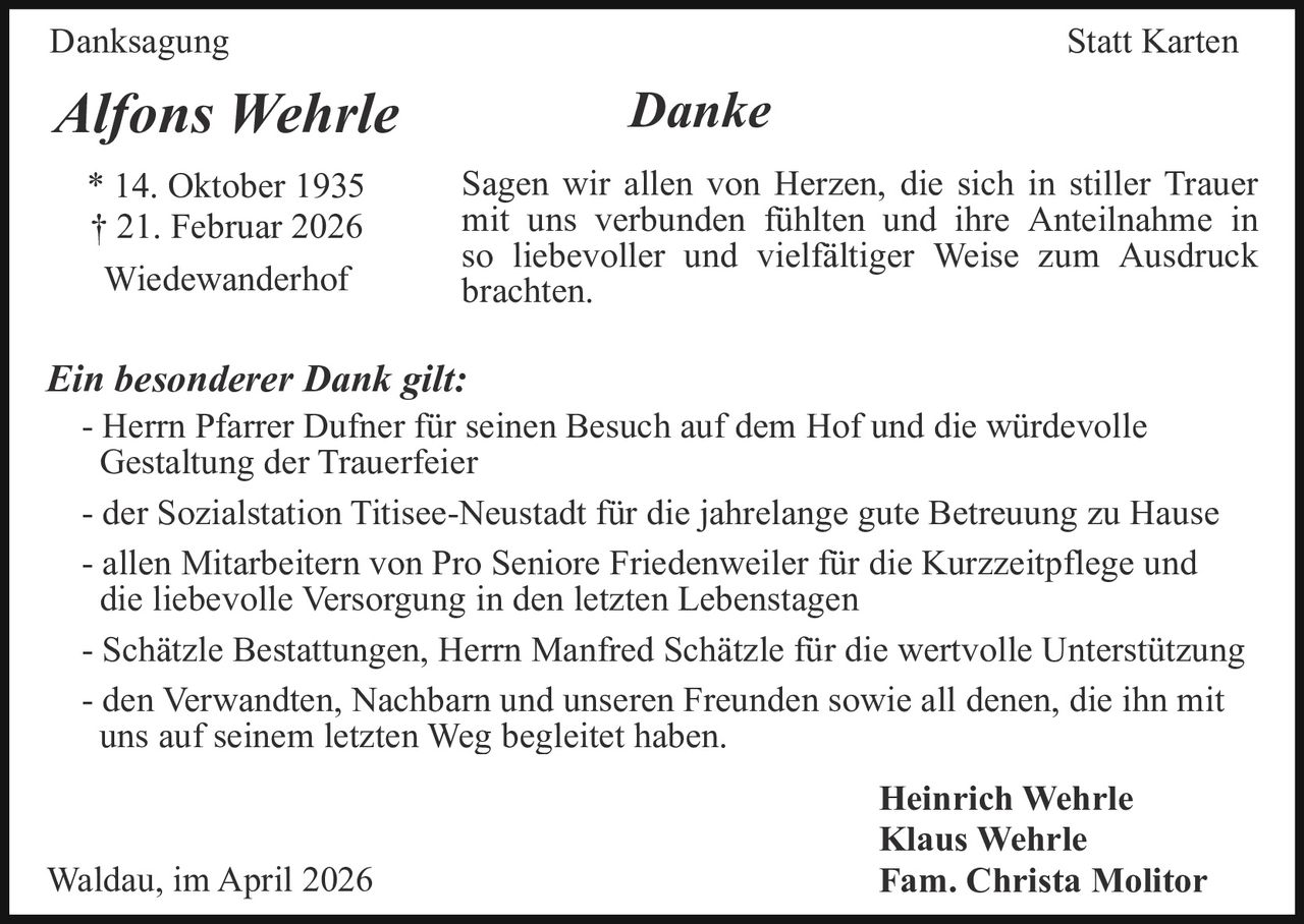 Danksagung

Statt Karten

Alfons Wehrle
* 14. Oktober 1935
† 21. Februar 2026
Wiedewanderhof

Danke
Sagen wir allen von Herzen, die sich in stiller Trauer
mit uns verbunden fühlten und ihre Anteilnahme in
so liebevoller und vielfältiger Weise zum Ausdruck
brachten.

Ein besonderer Dank gilt:
- Herrn Pfarrer Dufner für seinen Besuch auf dem Hof und die würdevolle
Gestaltung der Trauerfeier
- der Sozialstation Titisee-Neustadt für die jahrelange gute Betreuung zu Hause
- allen Mitarbeitern von Pro Seniore Friedenweiler für die Kurzzeitpflege und
die liebevolle Versorgung in den letzten Lebenstagen
- Schätzle Bestattungen, Herrn Manfred Schätzle für die wertvolle Unterstützung
- den Verwandten, Nachbarn und unseren Freunden sowie all denen, die ihn mit
uns auf seinem letzten Weg begleitet haben.

Waldau, im April 2026

Heinrich Wehrle
Klaus Wehrle
Fam. Christa Molitor