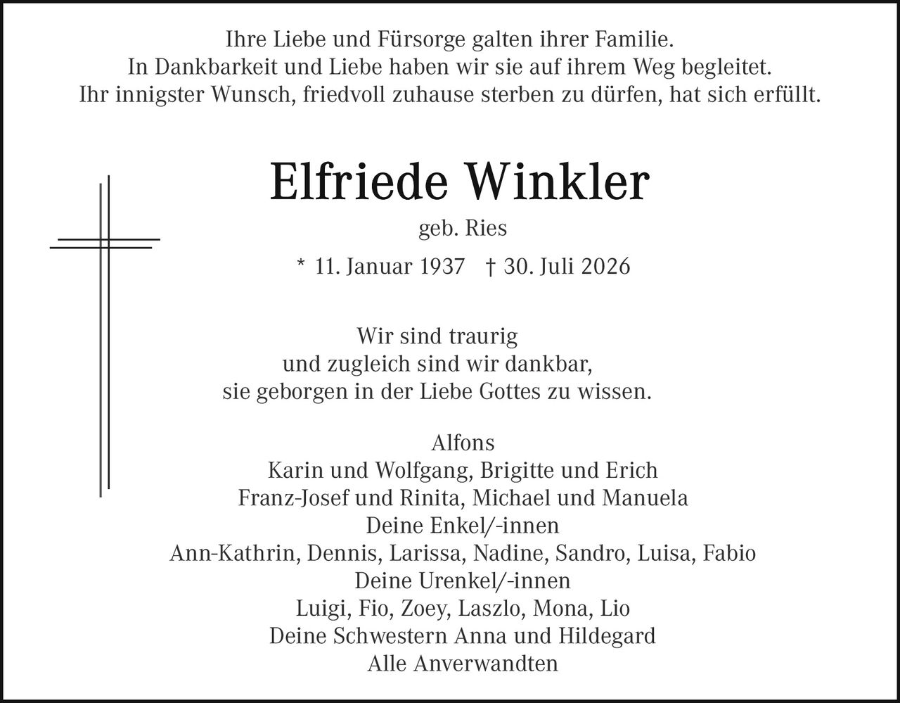 <p>Ihre Liebe und Fürsorge galten ihrer Familie.</p>
<p>In Dankbarkeit und Liebe haben wir sie auf ihrem Weg begleitet.</p>
<p>Ihr innigster Wunsch, friedvoll zuhause sterben zu dürfen, hat sich erfüllt.</p>
<p><strong>Elfriede Winkler</strong></p>
<p>geb. Ries</p>
<p>* 11. Januar 1937  † 30. Juli 2026</p>
<p>Wir sind traurig</p>
<p>und zugleich sind wir dankbar,</p>
<p>sie geborgen in der Liebe Gottes zu wissen.</p>
<p>Alfons</p>
<p>Karin und Wolfgang, Brigitte und Erich</p>
<p>Franz-Josef und Rinita, Michael und Manuela</p>
<p>Deine Enkel/-innen</p>
<p>Ann-Kathrin, Dennis, Larissa, Nadine, Sandro, Luisa, Fabio</p>
<p>Deine Urenkel/-innen</p>
<p>Luigi, Fio, Zoey, Laszlo, Mona, Lio</p>
<p>Deine Schwestern Anna und Hildegard</p>
<p>Alle Anverwandten</p>