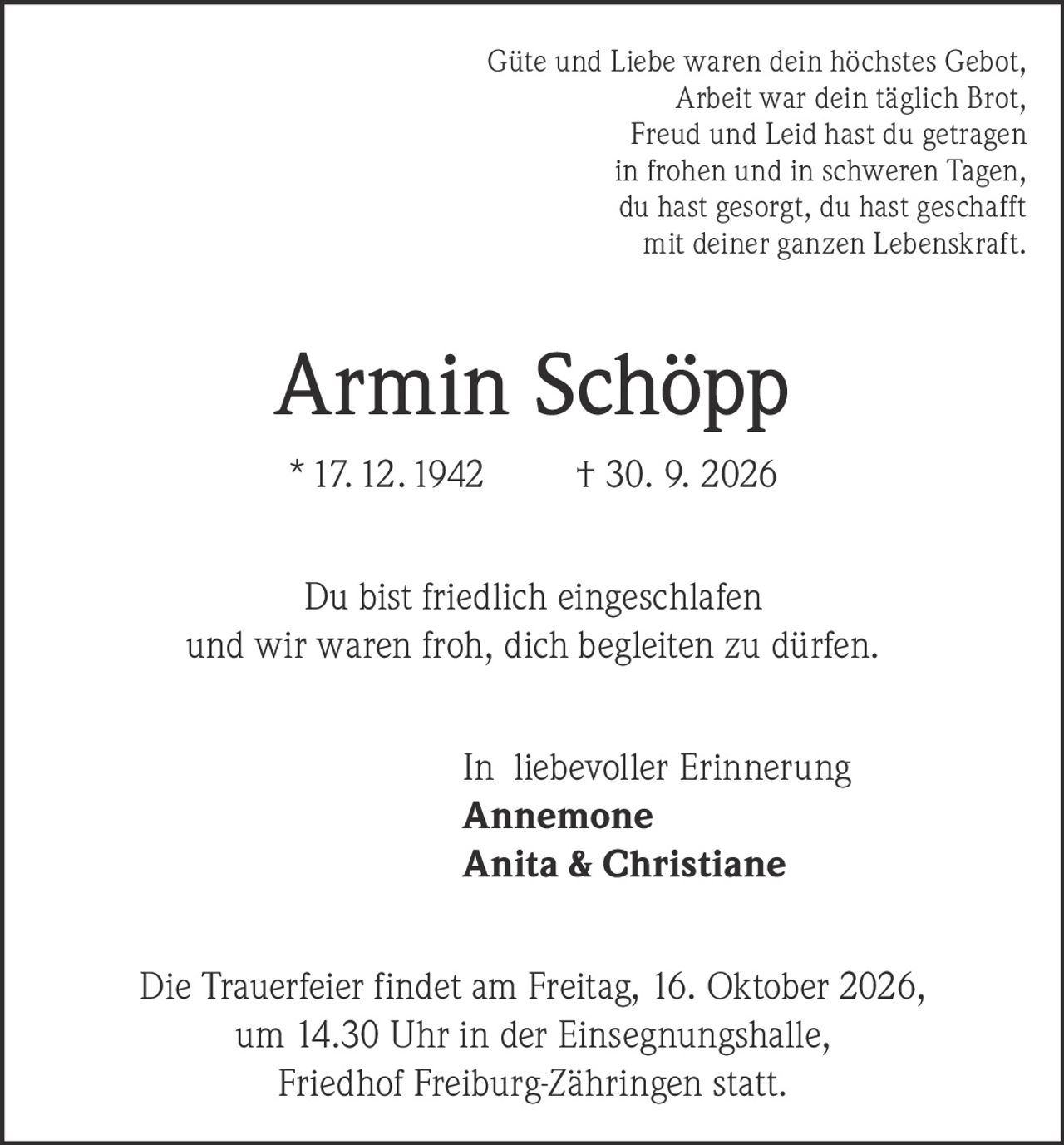 <p>Güte und Liebe waren dein höchstes Gebot,<br/>Arbeit war dein täglich Brot,<br/>Freud und Leid hast du getragen<br/>in frohen und in schweren Tagen,<br/>du hast gesorgt, du hast geschafft<br/>mit deiner ganzen Lebenskraft.</p><p><strong>Armin Schöpp</strong><br/>* 17. 12. 1942 † 30. 9. 2026</p><p>Du bist friedlich eingeschlafen<br/>und wir waren froh, dich begleiten zu dürfen.</p><p>In liebevoller Erinnerung<br/><strong>Annemone</strong><br/><strong>Anita & Christiane</strong></p><p>Die Trauerfeier findet am Freitag, 16. Oktober 2026,<br/>um 14.30 Uhr in der Einsegnungshalle,<br/>Friedhof Freiburg-Zähringen statt.</p>