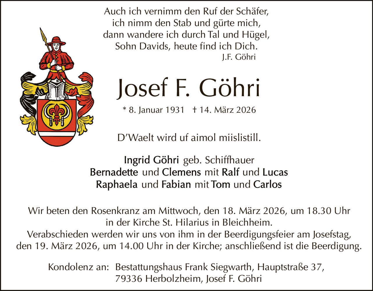 Auch ich vernimm den Ruf der Schäfer,
ich nimm den Stab und gürte mich,
dann wandere ich durch Tal und Hügel,
Sohn Davids, heute find ich Dich.
J.F. Göhri

Josef F. Göhri
* 8. Januar 1931 † 14. März 2026

D’Waelt wird uf aimol miislistill.
und
und

geb. Schiffhauer
mit
und
mit
und

Wir beten den Rosenkranz am Mittwoch, den 18. März 2026, um 18.30 Uhr
in der Kirche St. Hilarius in Bleichheim.
Verabschieden werden wir uns von ihm in der Beerdigungsfeier am Josefstag,
den 19. März 2026, um 14.00 Uhr in der Kirche; anschließend ist die Beerdigung.
Kondolenz an: Bestattungshaus Frank Siegwarth, Hauptstraße 37,
79336 Herbolzheim, Josef F. Göhri