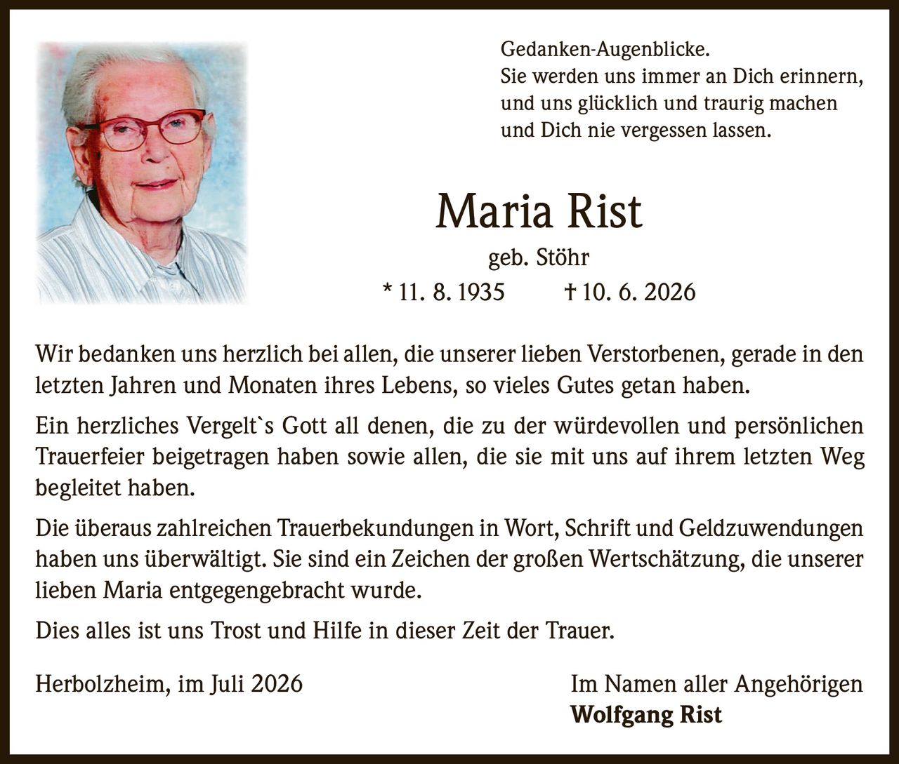 <p><i>Gedanken-Augenblicke.<br>
Sie werden uns immer an Dich erinnern,<br>
und uns glücklich und traurig machen<br>
und Dich nie vergessen lassen.</i></p>

<p><strong>Maria Rist<br>
geb. Stöhr<br>
* 11. 8. 1935 † 10. 6. 2026</strong></p>

<p>Wir bedanken uns herzlich bei allen, die unserer lieben Verstorbenen, gerade in den letzten Jahren und Monaten ihres Lebens, so vieles Gutes getan haben.</p>

<p>Ein herzliches Vergelt`s Gott all denen, die zu der würdevollen und persönlichen Trauerfeier beigetragen haben sowie allen, die sie mit uns auf ihrem letzten Weg begleitet haben.</p>

<p>Die überaus zahlreichen Trauerbekundungen in Wort, Schrift und Geldzuwendungen haben uns überwältigt. Sie sind ein Zeichen der großen Wertschätzung, die unserer lieben Maria entgegengebracht wurde.</p>

<p>Dies alles ist uns Trost und Hilfe in dieser Zeit der Trauer.</p>

<p>Herbolzheim, im Juli 2026                                Im Namen aller Angehörigen<br>
<strong>Wolfgang Rist</strong></p>