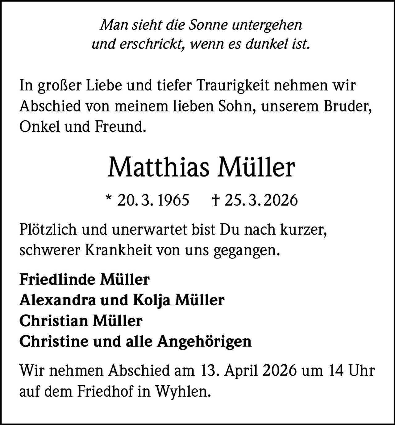 Man sieht die Sonne untergehen
und erschrickt, wenn es dunkel ist.

In großer Liebe und tiefer Traurigkeit nehmen wir
Abschied von meinem lieben Sohn, unserem Bruder,
Onkel und Freund.

Matthias Müller
* 20. 3. 1965

† 25. 3. 2026

Plötzlich und unerwartet bist Du nach kurzer,
schwerer Krankheit von uns gegangen.
Friedlinde Müller
Alexandra und Kolja Müller
Christian Müller
Christine und alle Angehörigen
Wir nehmen Abschied am 13. April 2026 um 14 Uhr
auf dem Friedhof in Wyhlen.