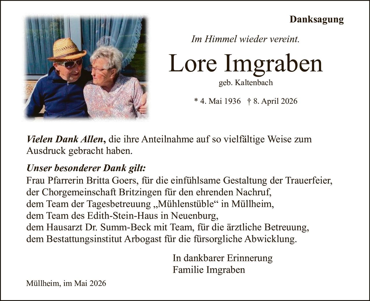 <p>Danksagung</p><p><i>Im Himmel wieder vereint.</i></p><p><strong>Lore Imgraben</strong><br>geb. Kaltenbach<br>* 4. Mai 1936 † 8. April 2026</p><p><i>Vielen Dank Allen</i>, die ihre Anteilnahme auf so vielfältige Weise zum Ausdruck gebracht haben.</p><p><i>Unser besonderer Dank gilt:</i><br>Frau Pfarrerin Britta Goers, für die einfühlsame Gestaltung der Trauerfeier,<br>der Chorgemeinschaft Britzingen für den ehrenden Nachruf,<br>dem Team der Tagesbetreuung „Mühlenstüble“ in Müllheim,<br>dem Team des Edith-Stein-Haus in Neuenburg,<br>dem Hausarzt Dr. Summ-Beck mit Team, für die ärztliche Betreuung,<br>dem Bestattungsinstitut Arbogast für die fürsorgliche Abwicklung.</p><p>In dankbarer Erinnerung<br>Familie Imgraben</p><p>Müllheim, im Mai 2026</p>