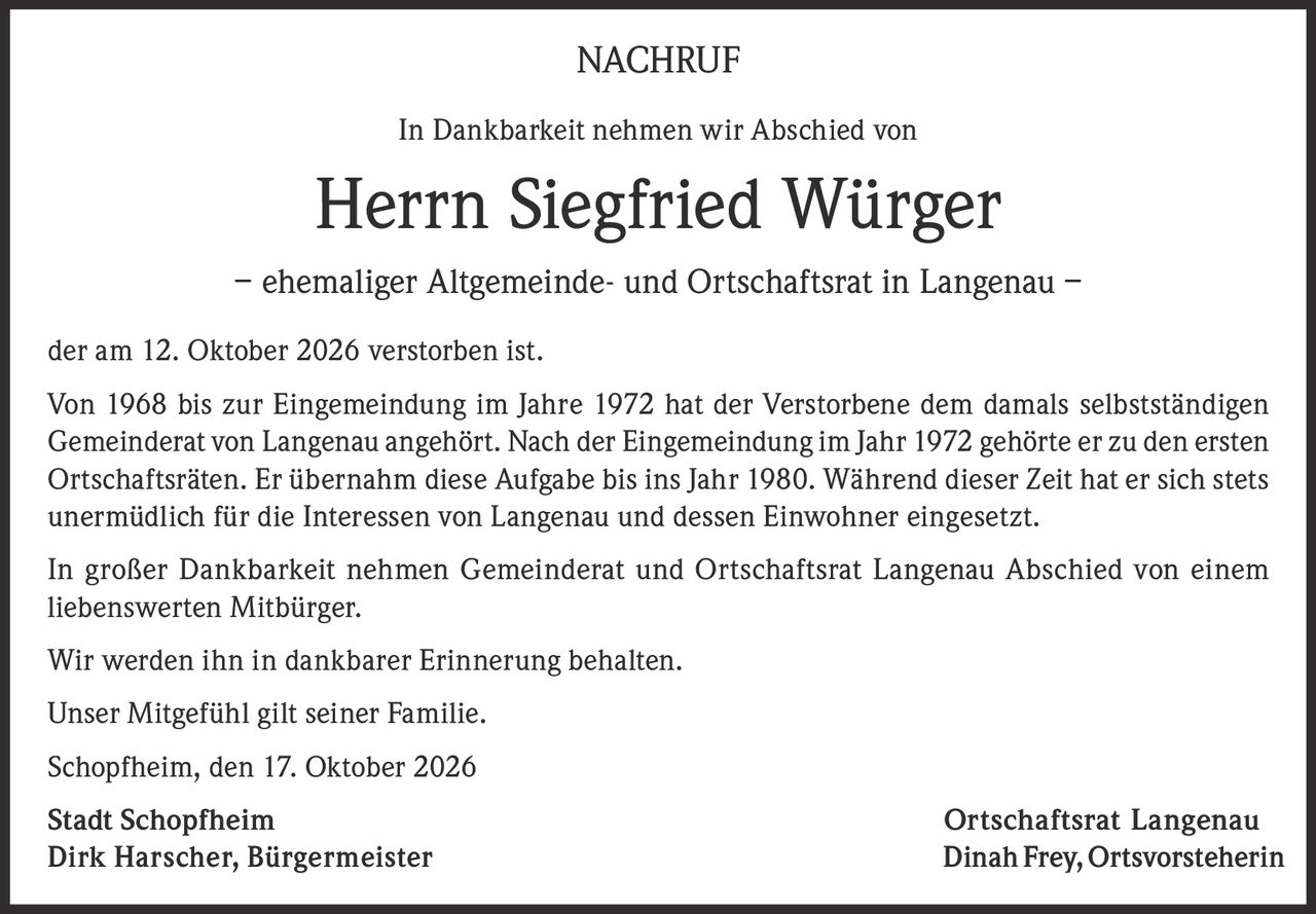 <p>NACHRUF</p>

<p>In Dankbarkeit nehmen wir Abschied von</p>

<p><strong>Herrn Siegfried Würger</strong></p>

<p>– ehemaliger Altgemeinde- und Ortschaftsrat in Langenau –</p>

<p>der am 12. Oktober 2026 verstorben ist.</p>

<p>Von 1968 bis zur Eingemeindung im Jahre 1972 hat der Verstorbene dem damals selbstständigen Gemeinderat von Langenau angehört. Nach der Eingemeindung im Jahr 1972 gehörte er zu den ersten Ortschaftsräten. Er übernahm diese Aufgabe bis ins Jahr 1980. Während dieser Zeit hat er sich stets unermüdlich für die Interessen von Langenau und dessen Einwohner eingesetzt.</p>

<p>In großer Dankbarkeit nehmen Gemeinderat und Ortschaftsrat Langenau Abschied von einem liebenswerten Mitbürger.</p>

<p>Wir werden ihn in dankbarer Erinnerung behalten.</p>

<p>Unser Mitgefühl gilt seiner Familie.</p>

<p>Schopfheim, den 17. Oktober 2026</p>

<p><strong>Stadt Schopfheim</strong> <strong>Ortschaftsrat Langenau</strong><br/>
Dirk Harscher, Bürgermeister <strong>Dinah Frey, Ortsvorsteherin</strong></p>