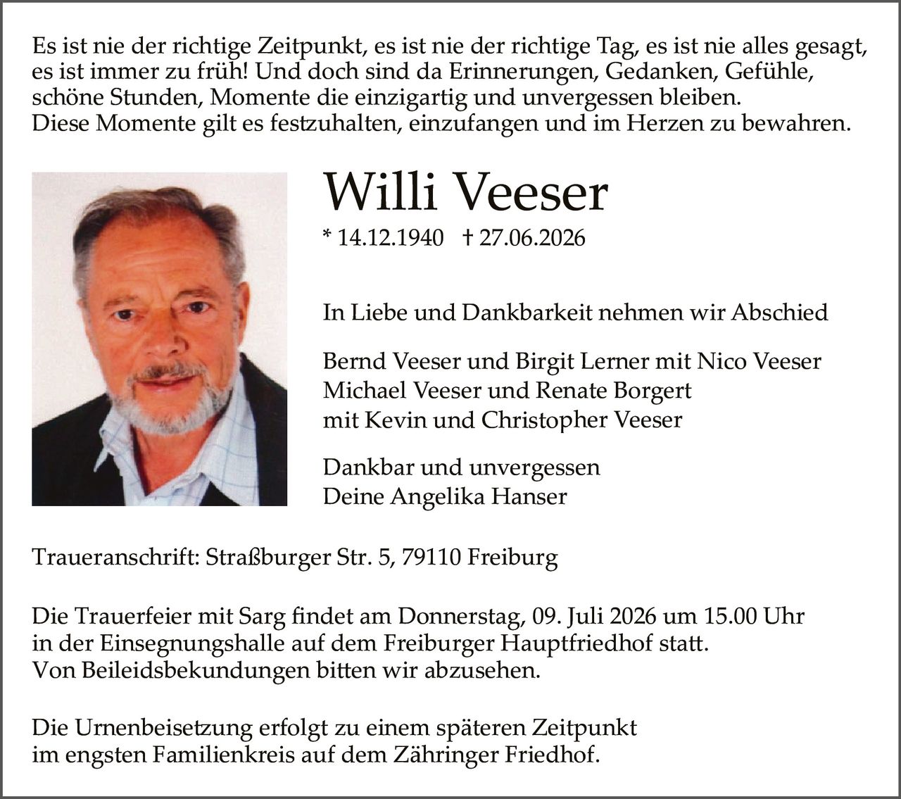 <p>Es ist nie der richtige Zeitpunkt, es ist nie der richtige Tag, es ist nie alles gesagt, es ist immer zu früh! Und doch sind da Erinnerungen, Gedanken, Gefühle, schöne Stunden, Momente die einzigartig und unvergessen bleiben. Diese Momente gilt es festzuhalten, einzufangen und im Herzen zu bewahren.</p>

<p><strong>Willi Veeser</strong><br>* 14.12.1940 † 27.06.2026</p>

<p>In Liebe und Dankbarkeit nehmen wir Abschied</p>

<p>Bernd Veeser und Birgit Lerner mit Nico Veeser<br>Michael Veeser und Renate Borgert<br>mit Kevin und Christopher Veeser</p>

<p>Dankbar und unvergessen<br>Deine Angelika Hanser</p>

<p>Traueranschrift: Straßburger Str. 5, 79110 Freiburg</p>

<p>Die Trauerfeier mit Sarg findet am Donnerstag, 09. Juli 2026 um 15.00 Uhr in der Einsegnungshalle auf dem Freiburger Hauptfriedhof statt. Von Beileidsbbekundungen bitten wir abzusehen.</p>

<p>Die Urnenbeisetzung erfolgt zu einem späteren Zeitpunkt im engsten Familienkreis auf dem Zähringer Friedhof.</p>