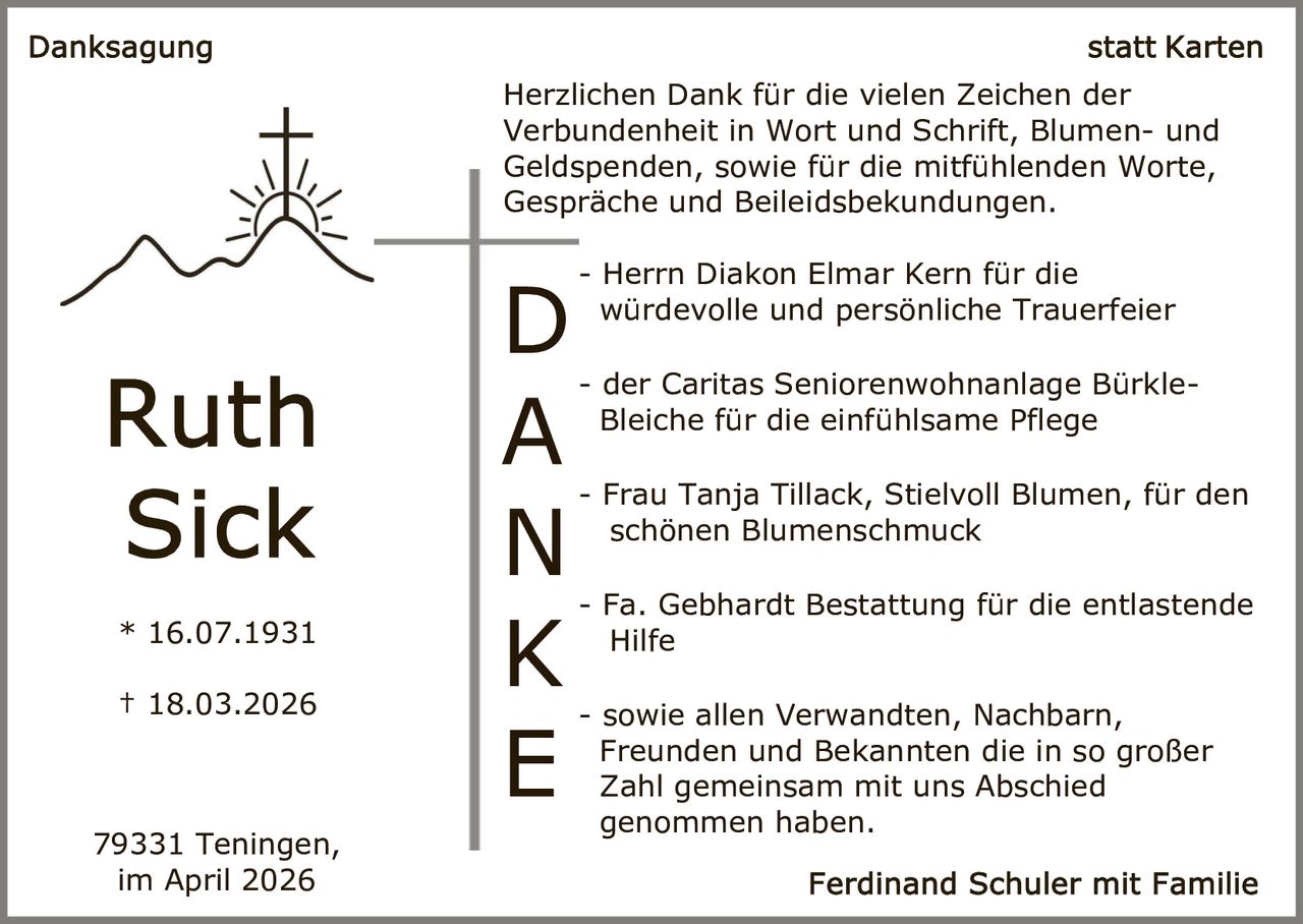 Herzlichen Dank für die vielen Zeichen der
Verbundenheit in Wort und Schrift, Blumen- und
Geldspenden, sowie für die mitfühlenden Worte,
Gespräche und Beileidsbekundungen.

* 16.07.1931
† 18.03.2026

79331 Teningen,
im April 2026

D
A
N
K
E

- Herrn Diakon Elmar Kern für die
würdevolle und persönliche Trauerfeier
- der Caritas Seniorenwohnanlage BürkleBleiche für die einfühlsame Pflege
- Frau Tanja Tillack, Stielvoll Blumen, für den
schönen Blumenschmuck
- Fa. Gebhardt Bestattung für die entlastende
Hilfe
- sowie allen Verwandten, Nachbarn,
Freunden und Bekannten die in so großer
Zahl gemeinsam mit uns Abschied
genommen haben.