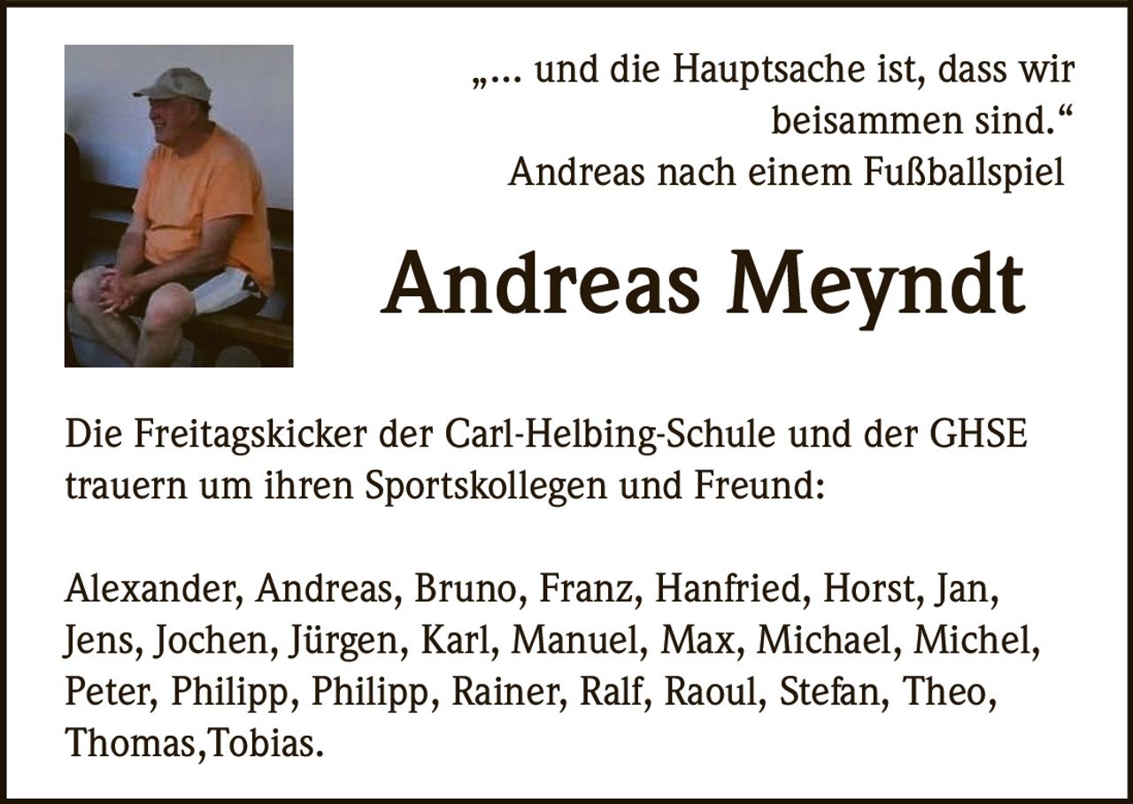 <p>„… und die Hauptsache ist, dass wir<br>beisammen sind.“<br>Andreas nach einem Fußballspiel</p><p><strong>Andreas Meyndt</strong></p><p>Die Freitagskicker der Carl-Helbing-Schule und der GHSE<br>trauern um ihren Sportskollegen und Freund:</p><p>Alexander, Andreas, Bruno, Franz, Hanfried, Horst, Jan,<br>Jens, Jochen, Jürgen, Karl, Manuel, Max, Michael, Michel,<br>Peter, Philipp, Philipp, Rainer, Ralf, Raoul, Stefan, Theo,<br>Thomas,Tobias.</p>
