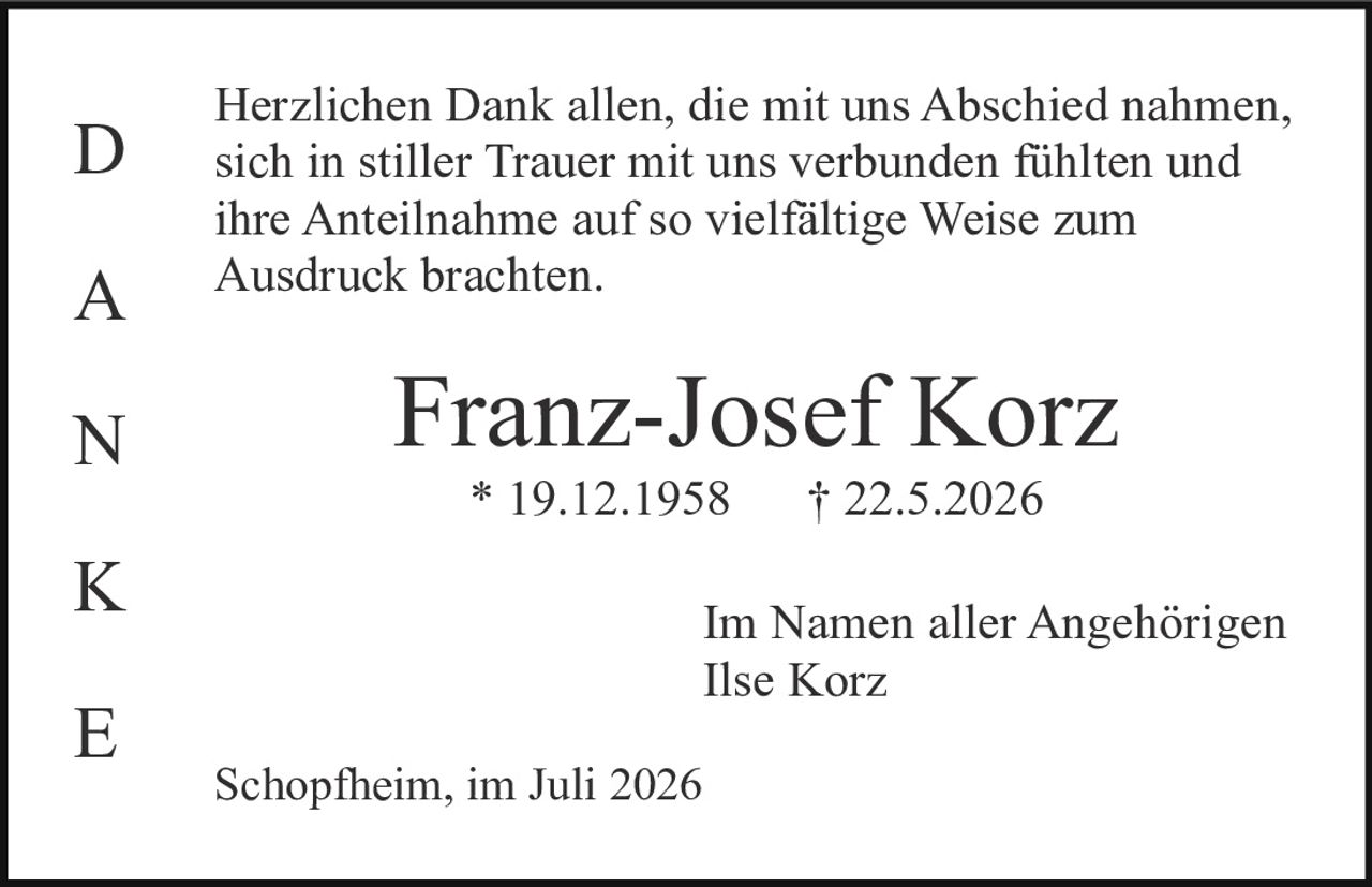 <p>Herzlichen Dank allen, die mit uns Abschied nahmen, sich in stiller Trauer mit uns verbunden fühlten und ihre Anteilnahme auf so vielfältige Weise zum Ausdruck brachten.</p><p><strong>Franz-Josef Korz</strong><br/>* 19.12.1958     † 22.5.2026</p><p>Im Namen aller Angehörigen<br/>Ilse Korz</p><p>Schopfheim, im Juli 2026</p>