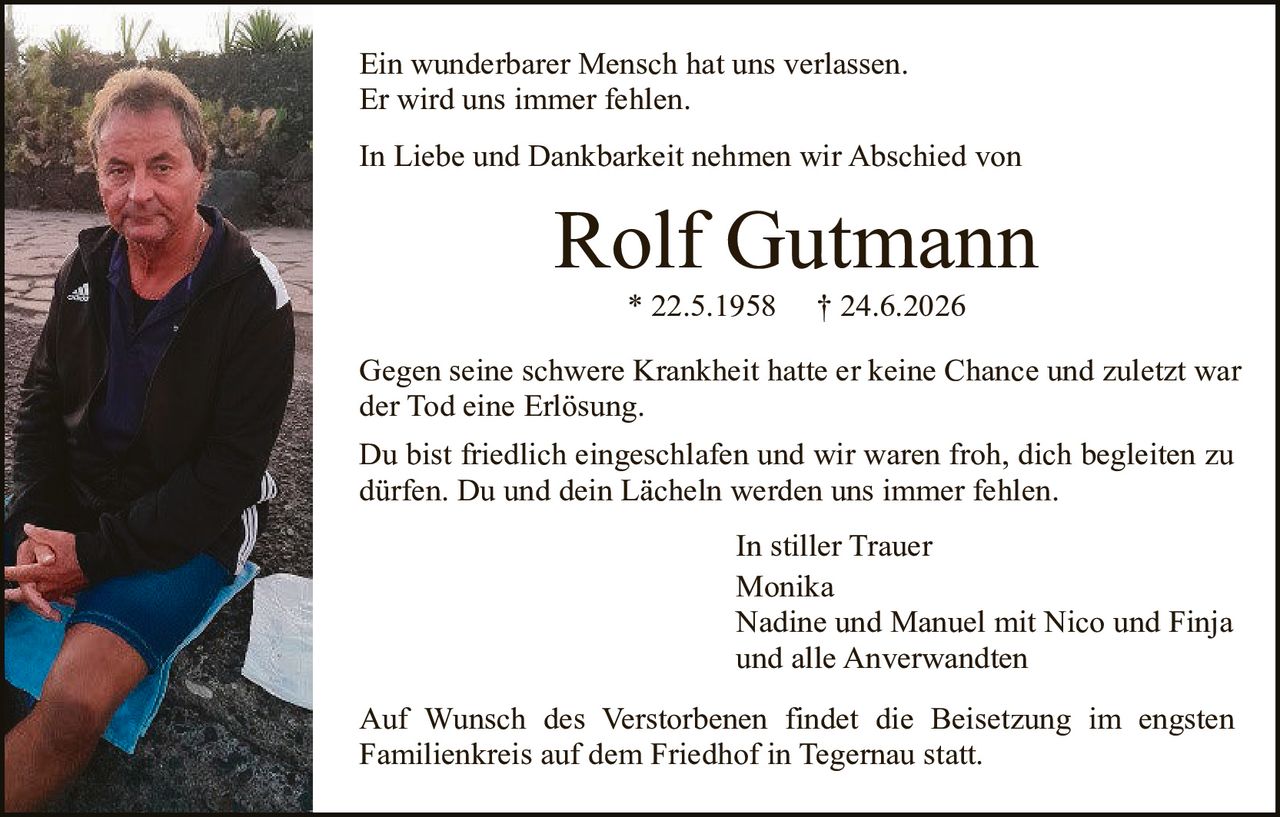 <p>Ein wunderbarer Mensch hat uns verlassen.<br>Er wird uns immer fehlen.</p>

<p>In Liebe und Dankbarkeit nehmen wir Abschied von</p>

<p><strong>Rolf Gutmann</strong><br>* 22.5.1958     † 24.6.2026</p>

<p>Gegen seine schwere Krankheit hatte er keine Chance und zuletzt war der Tod eine Erlösung.</p>

<p>Du bist friedlich eingeschlafen und wir waren froh, dich begleiten zu dürfen. Du und dein Lächeln werden uns immer fehlen.</p>

<p style="text-align: right;">In stiller Trauer<br>Monika<br>Nadine und Manuel mit Nico und Finja<br>und alle Anverwandten</p>

<p>Auf Wunsch des Verstorbenen findet die Beisetzung im engsten Familienkreis auf dem Friedhof in Tegernau statt.</p>