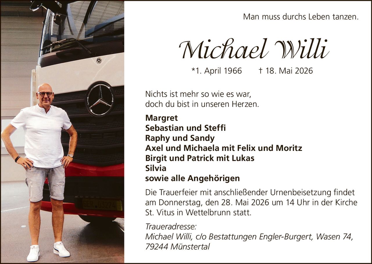 <p><i>Man muss durchs Leben tanzen.</i></p><p><strong>Michael Willi</strong></p><p>*1. April 1966 † 18. Mai 2026</p><p>Nichts ist mehr so wie es war,<br/>doch du bist in unseren Herzen.</p><p><strong>Margret</strong><br/><strong>Sebastian und Steffi</strong><br/><strong>Raphy und Sandy</strong><br/><strong>Axel und Michaela mit Felix und Moritz</strong><br/><strong>Birgit und Patrick mit Lukas</strong><br/><strong>Silvia</strong><br/><strong>sowie alle Angehörigen</strong></p><p>Die Trauerfeier mit anschließender Urnenbeisetzung findet am Donnerstag, den 28. Mai 2026 um 14 Uhr in der Kirche St. Vitus in Wettelbrunn statt.</p><p><i>Traueradresse:</i><br/>Michael Willi, c/o Bestattungen Engler-Burgert, Wasen 74, 79244 Münstertal</p>