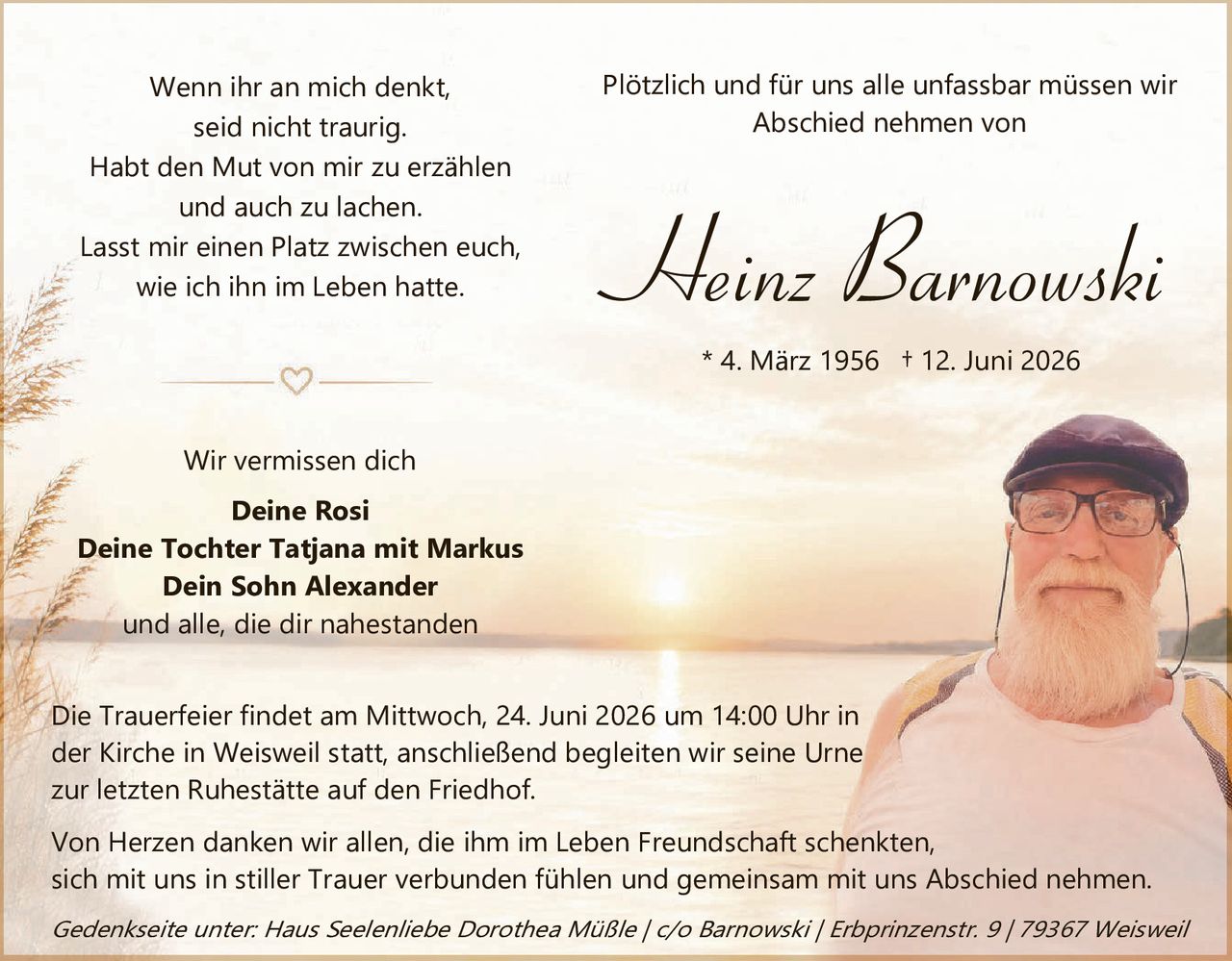 <p><i>Wenn ihr an mich denkt,<br>seid nicht traurig.<br>Habt den Mut von mir zu erzählen<br>und auch zu lachen.<br>Lasst mir einen Platz zwischen euch,<br>wie ich ihn im Leben hatte.</i></p>

<p><i>Plötzlich und für uns alle unfassbar müssen wir<br>Abschied nehmen von</i></p>

<p><strong>Heinz Barnowski</strong></p>

<p>* 4. März 1956 † 12. Juni 2026</p>

<p>Wir vermissen dich</p>

<p><strong>Deine Rosi<br>Deine Tochter Tatjana mit Markus<br>Dein Sohn Alexander</strong><br>und alle, die dir nahestanden</p>

<p>Die Trauerfeier findet am Mittwoch, 24. Juni 2026 um 14:00 Uhr in<br>der Kirche in Weisweil statt, anschließend begleiten wir seine Urne<br>zur letzten Ruhestätte auf den Friedhof.</p>

<p>Von Herzen danken wir allen, die ihm im Leben Freundschaft schenkten,<br>sich mit uns in stiller Trauer verbunden fühlen und gemeinsam mit uns Abschied nehmen.</p>

<p><i>Gedenkseite unter: Haus Seelenliebe Dorothea Müßle / c/o Barnowski / Erbprinzenstr. 9 / 79367 Weisweil</i></p>