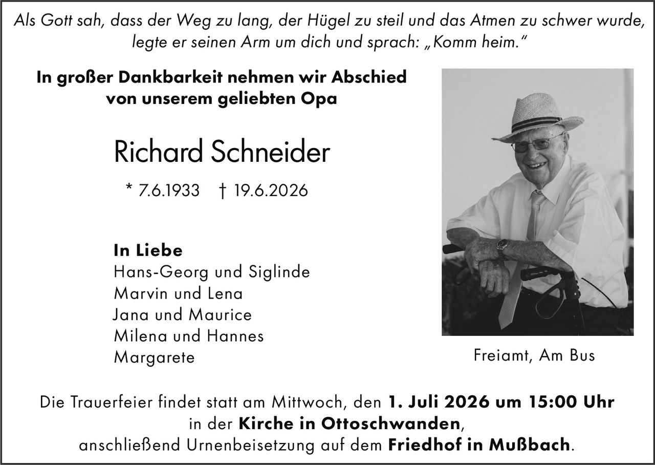 <p><i>Als Gott sah, dass der Weg zu lang, der Hügel zu steil und das Atmen zu schwer wurde, legte er seinen Arm um dich und sprach: „Komm heim."</i></p><p>In großer Dankbarkeit nehmen wir Abschied<br/>von unserem geliebten Opa</p><p><strong>Richard Schneider</strong><br/>* 7.6.1933 † 19.6.2026</p><p>In Liebe<br/>Hans-Georg und Siglinde<br/>Marvin und Lena<br/>Jana und Maurice<br/>Milena und Hannes<br/>Margarete</p><p>Die Trauerfeier findet statt am Mittwoch, den <strong>1. Juli 2026 um 15:00 Uhr</strong><br/>in der <strong>Kirche in Ottoschwanden</strong>,<br/>anschließend Urnenbeisetzung auf dem <strong>Friedhof in Mußbach</strong>.</p><p>Freiamt, Am Bus</p>