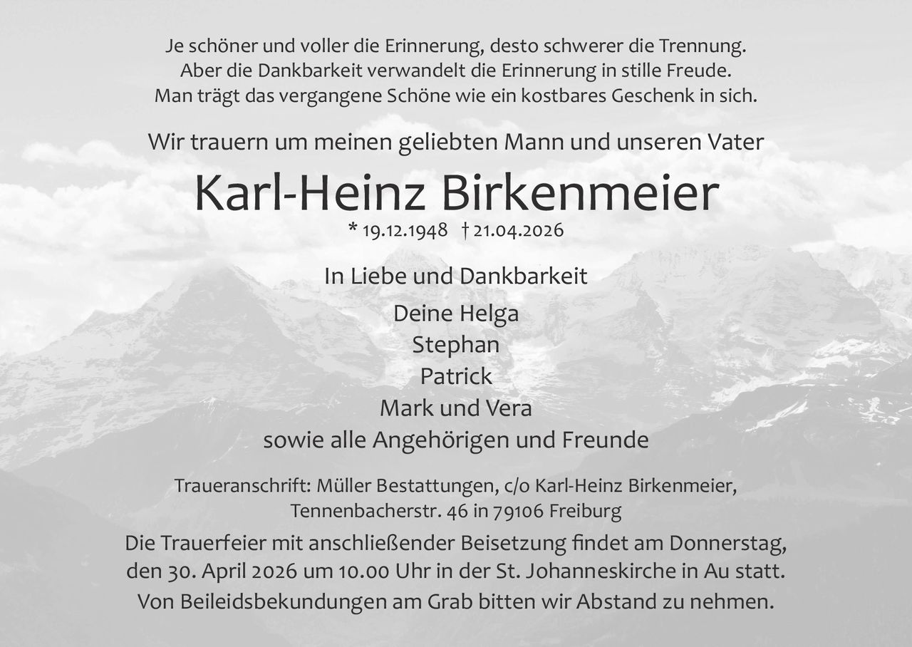 Je schöner und voller die Erinnerung, desto schwerer die Trennung.
Aber die Dankbarkeit verwandelt die Erinnerung in stille Freude.
Man trägt das vergangene Schöne wie ein kostbares Geschenk in sich.

Wir trauern um meinen geliebten Mann und unseren Vater

Karl­Heinz Birkenmeier
* 19.12.1948 † 21.04.2026

In Liebe und Dankbarkeit
Deine Helga
Stephan
Patrick
Mark und Vera
sowie alle Angehörigen und Freunde
Traueranschrift: Müller Bestattungen, c/o Karl­Heinz Birkenmeier,
Tennenbacherstr. 46 in 79106 Freiburg

Die Trauerfeier mit anschließender Beisetzung ﬁndet am Donnerstag,
den 30. April 2026 um 10.00 Uhr in der St. Johanneskirche in Au statt.
Von Beileidsbekundungen am Grab bitten wir Abstand zu nehmen.