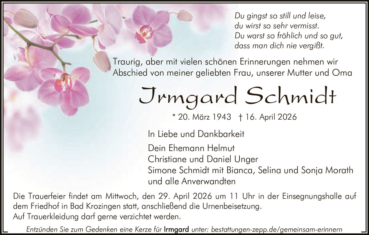 Du gingst so still und leise,
du wirst so sehr vermisst.
Du warst so fröhlich und so gut,
dass man dich nie vergißt.

Traurig, aber mit vielen schönen Erinnerungen nehmen wir
Abschied von meiner geliebten Frau, unserer Mutter und Oma

Irmgard Schmidt
* 20. März 1943 † 16. April 2026

In Liebe und Dankbarkeit
Dein Ehemann Helmut
Christiane und Daniel Unger
Simone Schmidt mit Bianca, Selina und Sonja Morath
und alle Anverwandten
Die Trauerfeier findet am Mittwoch, den 29. April 2026 um 11 Uhr in der Einsegnungshalle auf
dem Friedhof in Bad Krozingen statt, anschließend die Urnenbeisetzung.
Auf Trauerkleidung darf gerne verzichtet werden.
Entzünden Sie zum Gedenken eine Kerze für

unter: bestattungen-zepp.de/gemeinsam-erinnern