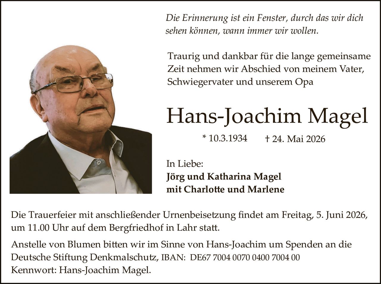 <p>Die Erinnerung ist ein Fenster, durch das wir dich sehen können, wann immer wir wollen.</p><p>Traurig und dankbar für die lange gemeinsame Zeit nehmen wir Abschied von meinem Vater, Schwiegervater und unserem Opa</p><p><strong>Hans-Joachim Magel</strong><br>* 10.3.1934 &dagger; 24. Mai 2026</p><p>In Liebe:<br><strong>Jörg und Katharina Magel</strong><br>mit Charlotte und Marlene</p><p>Die Trauerfeier mit anschließender Urnenbeisetzung findet am Freitag, 5. Juni 2026, um 11.00 Uhr auf dem Bergfriedhof in Lahr statt.</p><p>Anstelle von Blumen bitten wir im Sinne von Hans-Joachim um Spenden an die Deutsche Stiftung Denkmalschutz, IBAN: DE67 7004 0070 0400 7004 00<br>Kennwort: Hans-Joachim Magel.</p>