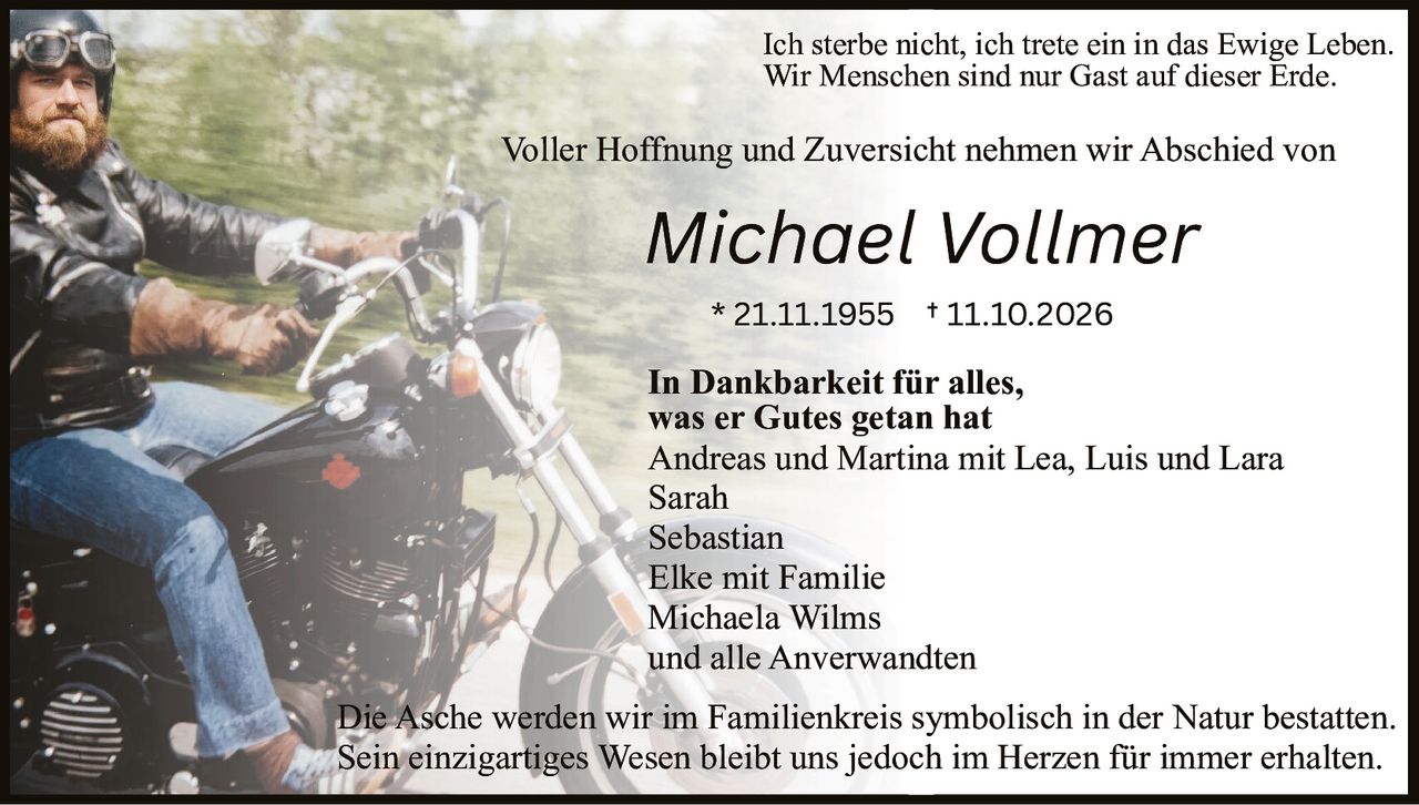 <p>Voller Hoffnung und Zuversicht nehmen wir Abschied von <strong>Michael Vollmer</strong></p>

<p>* 21.11.1955 † 11.10.2026</p>

<p><i>Ich sterbe nicht, ich trete ein in das Ewige Leben.<br>Wir Menschen sind nur Gast auf dieser Erde.</i></p>

<p>In Dankbarkeit für alles, was er Gutes getan hat</p>

<p>Andreas und Martina mit Lea, Luis und Lara<br>Sarah<br>Sebastian<br>Elke mit Familie<br>Michaela Wilms<br>und alle Anverwandten</p>

<p>Die Asche werden wir im Familienkreis symbolisch in der Natur bestatten.<br>Sein einzigartiges Wesen bleibt uns jedoch im Herzen für immer erhalten.</p>