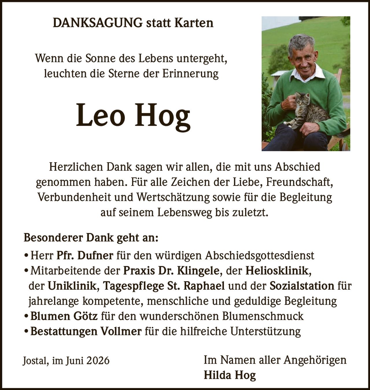 <p>Wenn die Sonne des Lebens untergeht,<br>leuchten die Sterne der Erinnerung</p>

<p><strong>Leo Hog</strong></p>

<p>Herzlichen Dank sagen wir allen, die mit uns Abschied genommen haben. Für alle Zeichen der Liebe, Freundschaft, Verbundenheit und Wertschätzung sowie für die Begleitung auf seinem Lebensweg bis zuletzt.</p>

<p><strong>Besonderer Dank geht an:</strong></p>

<ul>
<li>Herr Pfr. Dufner für den würdigen Abschiedsgottesdienst</li>
<li>Mitarbeitende der <strong>Praxis Dr. Klingele</strong>, der <strong>Heliosklinik</strong>, der <strong>Uniklinik</strong>, <strong>Tagespflege St. Raphael</strong> und der <strong>Sozialstation</strong> für jahrelange kompetente, menschliche und geduldige Begleitung</li>
<li><strong>Blumen Götz</strong> für den wunderschönen Blumenschmuck</li>
<li><strong>Bestattungen Vollmer</strong> für die hilfreiche Unterstützung</li>
</ul>

<p>Jostal, im Juni 2026</p>

<p>Im Namen aller Angehörigen<br><strong>Hilda Hog</strong></p>