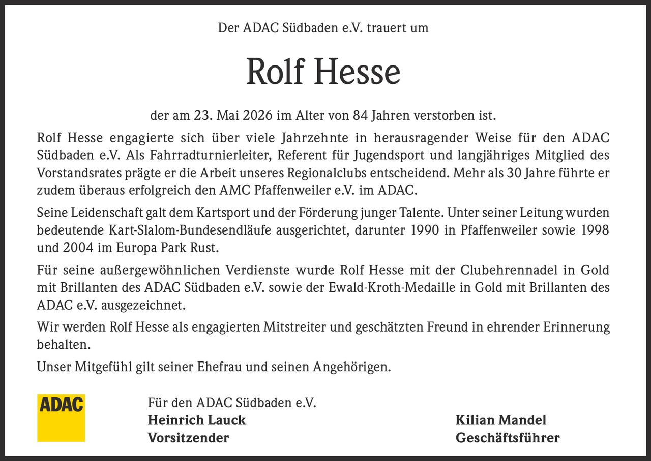 <p>Der ADAC Südbaden e.V. trauert um</p><p><strong>Rolf Hesse</strong></p><p>der am 23. Mai 2026 im Alter von 84 Jahren verstorben ist.</p><p>Rolf Hesse engagierte sich über viele Jahrzehnte in herausragender Weise für den ADAC Südbaden e.V. Als Fahrradturnierleiter, Referent für Jugendsport und langjähriges Mitglied des Vorstandsrates prägte er die Arbeit unseres Regionalclubs entscheidend. Mehr als 30 Jahre führte er zudem überaus erfolgreich den AMC Pfaffenweiler e.V. im ADAC.</p><p>Seine Leidenschaft galt dem Kartsport und der Förderung junger Talente. Unter seiner Leitung wurden bedeutende Kart-Slalom-Bundesendläufe ausgerichtet, darunter 1990 in Pfaffenweiler sowie 1998 und 2004 im Europa Park Rust.</p><p>Für seine außergewöhnlichen Verdienste wurde Rolf Hesse mit der Clubehrennadel in Gold mit Brillanten des ADAC Südbaden e.V. sowie der Ewald-Kroth-Medaille in Gold mit Brillanten des ADAC e.V. ausgezeichnet.</p><p>Wir werden Rolf Hesse als engagierten Mitstreiter und geschätzten Freund in ehrender Erinnerung behalten.</p><p>Unser Mitgefühl gilt seiner Ehefrau und seinen Angehörigen.</p><p>Für den ADAC Südbaden e.V.<br><strong>Heinrich Lauck</strong> <strong>Kilian Mandel</strong><br>Vorsitzender Geschäftsführer</p>