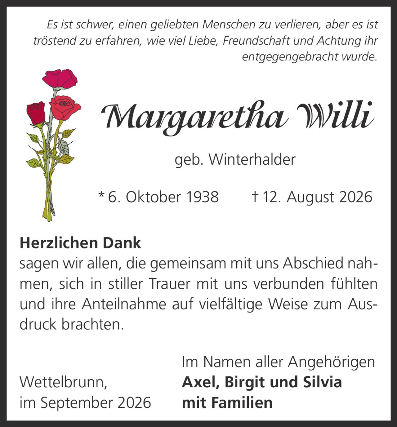 <p><i>Es ist schwer, einen geliebten Menschen zu verlieren, aber es ist tröstend zu erfahren, wie viel Liebe, Freundschaft und Achtung ihr entgegengebracht wurde.</i></p><p><strong>Margaretha Willi</strong><br>geb. Winterhalder<br>* 6. Oktober 1938 † 12. August 2026</p><p><strong>Herzlichen Dank</strong><br>sagen wir allen, die gemeinsam mit uns Abschied nahmen, sich in stiller Trauer mit uns verbunden fühlten und ihre Anteilnahme auf vielfältige Weise zum Ausdruck brachten.</p><p>Im Namen aller Angehörigen<br>Wettelbrunn,<br><strong>Axel, Birgit und Silvia</strong><br>mit Familien<br>im September 2026</p>