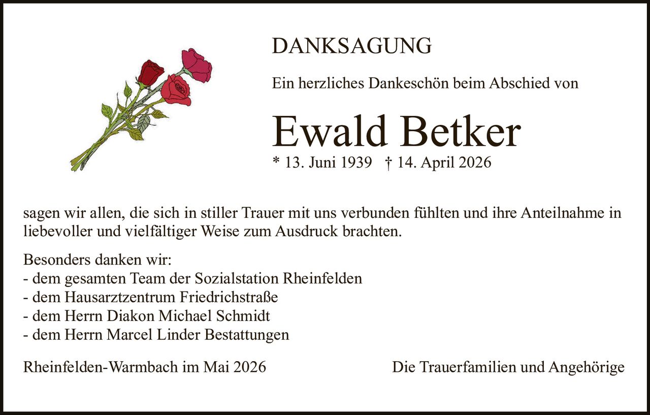 <p>DANKSAGUNG</p><p>Ein herzliches Dankeschön beim Abschied von</p><p><strong>Ewald Betker</strong><br>* 13. Juni 1939 † 14. April 2026</p><p>sagen wir allen, die sich in stiller Trauer mit uns verbunden fühlten und ihre Anteilnahme in liebevoller und vielfältiger Weise zum Ausdruck brachten.</p><p>Besonders danken wir:<br>- dem gesamten Team der Sozialstation Rheinfelden<br>- dem Hausarztzentrum Friedrichstraße<br>- dem Herrn Diakon Michael Schmidt<br>- dem Herrn Marcel Linder Bestattungen</p><p>Rheinfelden-Warmbach im Mai 2026<br>Die Trauerfamilien und Angehörige</p>