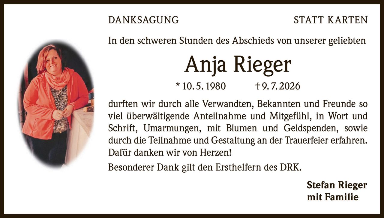 <p><strong>DANKSAGUNG STATT KARTEN</strong></p><p>In den schweren Stunden des Abschieds von unserer geliebten</p><p><strong>Anja Rieger</strong></p><p>* 10. 5. 1980 † 9. 7. 2026</p><p>durften wir durch alle Verwandten, Bekannten und Freunde so viel überwältigende Anteilnahme und Mitgefühl, in Wort und Schrift, Umarmungen, mit Blumen und Geldspenden, sowie durch die Teilnahme und Gestaltung an der Trauerfeier erfahren. Dafür danken wir von Herzen!</p><p>Besonderer Dank gilt den Ersthelfern des DRK.</p><p><strong>Stefan Rieger</strong><br>mit Familie</p>