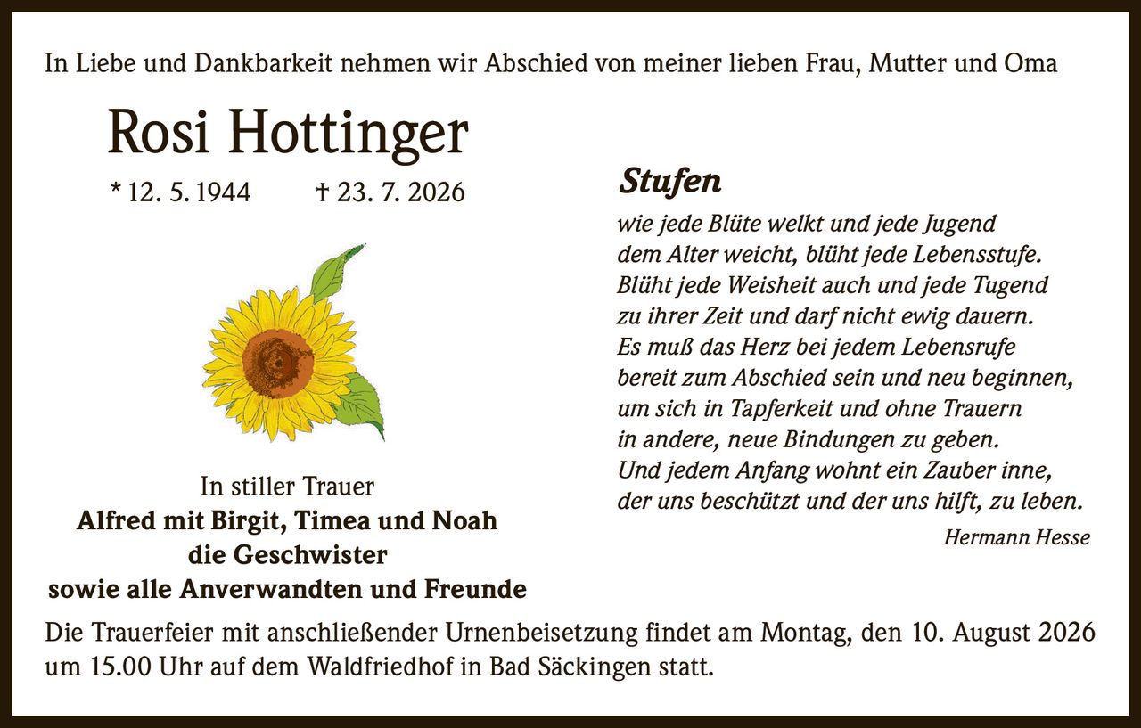 <p>In Liebe und Dankbarkeit nehmen wir Abschied von meiner lieben Frau, Mutter und Oma</p>

<p><strong>Rosi Hottinger</strong></p>
<p>* 12. 5. 1944  † 23. 7. 2026</p>

<p>In stiller Trauer<br/>
<strong>Alfred mit Birgit, Timea und Noah</strong><br/>
<strong>die Geschwister</strong><br/>
<strong>sowie alle Anverwandten und Freunde</strong></p>

<p>Die Trauerfeier mit anschließender Urnenbeisetzung findet am Montag, den 10. August 2026 um 15.00 Uhr auf dem Waldfriedhof in Bad Säckingen statt.</p>

<p><strong>Stufen</strong></p>

<p><i>wie jede Blüte welkt und jede Jugend<br/>
dem Alter weicht, blüht jede Lebensstufe.<br/>
Blüht jede Weisheit auch und jede Tugend<br/>
zu ihrer Zeit und darf nicht ewig dauern.<br/>
Es muß das Herz bei jedem Lebensrufe<br/>
bereit zum Abschied sein und neu beginnen,<br/>
um sich in Tapferkeit und ohne Trauern<br/>
in andere, neue Bindungen zu geben.<br/>
Und jedem Anfang wohnt ein Zauber inne,<br/>
der uns beschützt und der uns hilft, zu leben.</i></p>

<p><i>Hermann Hesse</i></p>