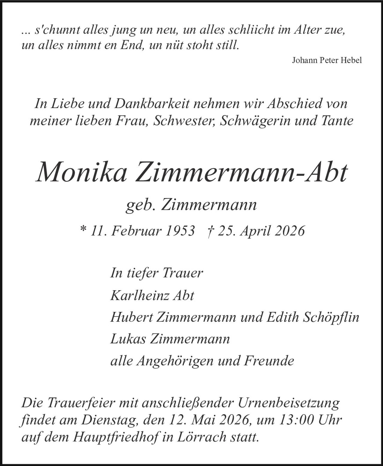 <p>... s'chunnt alles jung un neu, un alles schliicht im Alter zue,<br>un alles nimmt en End, un nüt stoht still.<br><i>Johann Peter Hebel</i></p><p>In Liebe und Dankbarkeit nehmen wir Abschied von<br>meiner lieben Frau, Schwester, Schwägerin und Tante</p><p><strong>Monika Zimmermann-Abt</strong><br>geb. Zimmermann<br>* 11. Februar 1953 † 25. April 2026</p><p>In tiefer Trauer<br>Karlheinz Abt<br>Hubert Zimmermann und Edith Schöpflin<br>Lukas Zimmermann<br>alle Angehörigen und Freunde</p><p>Die Trauerfeier mit anschließender Urnenbeisetzung<br>findet am Dienstag, den 12. Mai 2026, um 13:00 Uhr<br>auf dem Hauptfriedhof in Lörrach statt.</p>