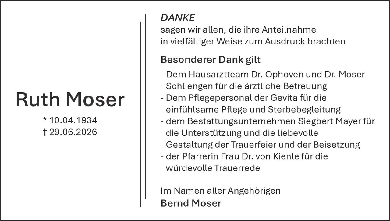 <strong>Ruth Moser</strong><br>
* 10.04.1934<br>
† 29.06.2026<br>
<br>
<strong>DANKE</strong><br>
<br>
sagen wir allen, die ihre Anteilnahme in vielfältiger Weise zum Ausdruck brachten<br>
<br>
<strong>Besonderer Dank gilt</strong><br>
<br>
- Dem Hausarztteam Dr. Ophoven und Dr. Moser Schliensen für die ärztliche Betreuung<br>
<br>
- Dem Pflegepersonal der Gevita für die einfühlsame Pflege und Sterbebegleitung<br>
<br>
- dem Bestattungsunternehmen Siegbert Mayer für die Unterstützung und die liebevolle Gestaltung der Trauerfeier und der Beisetzung<br>
<br>
- der Pfarrerin Frau Dr. von Kienle für die würdevolle Trauerrede<br>
<br>
Im Namen aller Angehörigen<br>
<strong>Bernd Moser</strong>