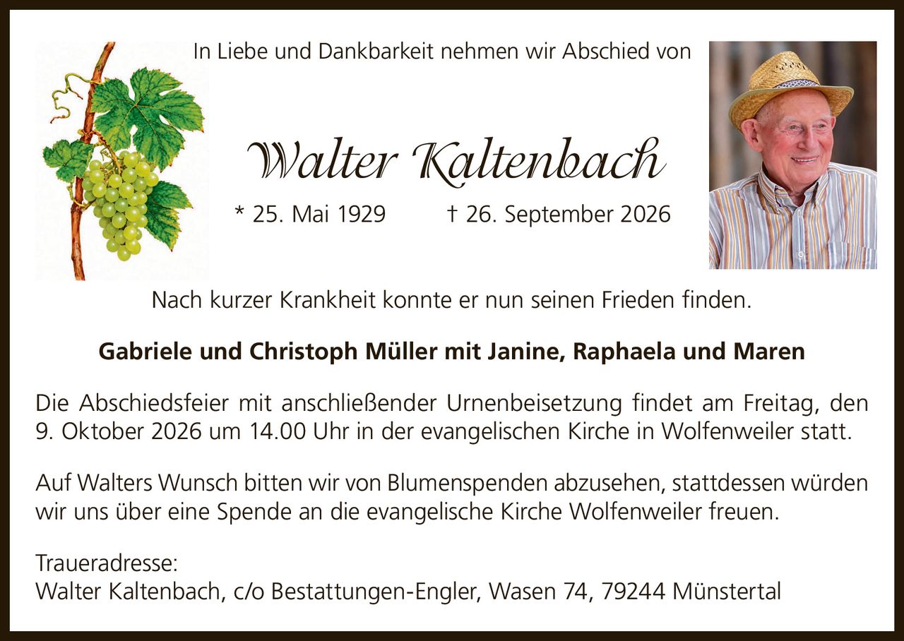 <p>In Liebe und Dankbarkeit nehmen wir Abschied von</p>

<p><strong>Walter Kaltenbach</strong><br/>
* 25. Mai 1929 † 26. September 2026</p>

<p>Nach kurzer Krankheit konnte er nun seinen Frieden finden.</p>

<p><strong>Gabriele und Christoph Müller mit Janine, Raphaela und Maren</strong></p>

<p>Die Abschiedsfeier mit anschließender Urnenbeisetzung findet am Freitag, den 9. Oktober 2026 um 14.00 Uhr in der evangelischen Kirche in Wolfenweiler statt.</p>

<p>Auf Walters Wunsch bitten wir von Blumenspenden abzusehen, stattdessen würden wir uns über eine Spende an die evangelische Kirche Wolfenweiler freuen.</p>

<p><strong>Traueradresse:</strong><br/>
Walter Kaltenbach, c/o Bestattungen-Engler, Wasen 74, 79244 Münstertal</p>