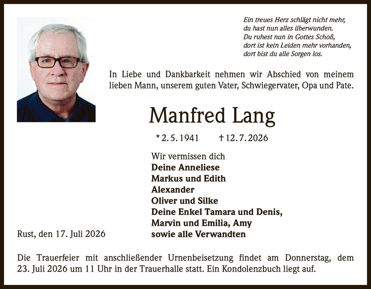 <p><i>Ein treues Herz schlägt nicht mehr,<br>du hast nun alles überwunden.<br>Du ruhest nun in Gottes Schoß,<br>dort ist kein Leiden mehr vorhanden,<br>dort bist du alle Sorgen los.</i></p>

<p>In Liebe und Dankbarkeit nehmen wir Abschied von meinem lieben Mann, unserem guten Vater, Schwiegervater, Opa und Pate.</p>

<p><strong>Manfred Lang</strong><br>*2.5.1941 †12.7.2026</p>

<p>Wir vermissen dich<br><strong>Deine Anneliese<br>Markus und Edith<br>Alexander<br>Oliver und Silke<br>Deine Enkel Tamara und Denis,<br>Marvin und Emilia, Amy<br>sowie alle Verwandten</strong></p>

<p>Die Trauerfeier mit anschließender Urnenbeisetzung findet am Donnerstag, dem 23. Juli 2026 um 11 Uhr in der Trauerhalle statt. Ein Kondolenzbuch liegt auf.</p>

<p>Rust, den 17. Juli 2026</p>