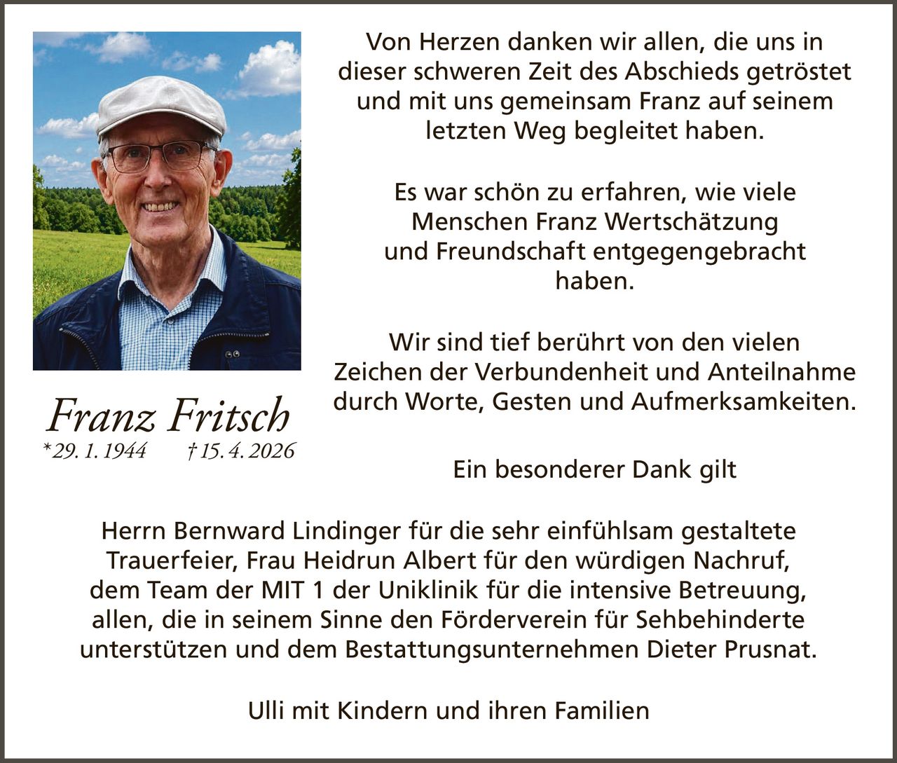 <p>Von Herzen danken wir allen, die uns in dieser schweren Zeit des Abschieds getröstet und mit uns gemeinsam Franz auf seinem letzten Weg begleitet haben.</p><p>Es war schön zu erfahren, wie viele Menschen Franz Wertschätzung und Freundschaft entgegengebracht haben.</p><p>Wir sind tief berührt von den vielen Zeichen der Verbundenheit und Anteilnahme durch Worte, Gesten und Aufmerksamkeiten.</p><p>Ein besonderer Dank gilt Herrn Bernward Lindinger für die sehr einfühlsam gestaltete Trauerfeier, Frau Heidrun Albert für den würdigen Nachruf, dem Team der MIT 1 der Uniklinik für die intensive Betreuung, allen, die in seinem Sinne den Förderverein für Sehbehinderte unterstützen und dem Bestattungsunternehmen Dieter Prusnat.</p><p>Ulli mit Kindern und ihren Familien</p><p><strong>Franz Fritsch</strong><br>* 29. 1. 1944 † 15. 4. 2026</p>