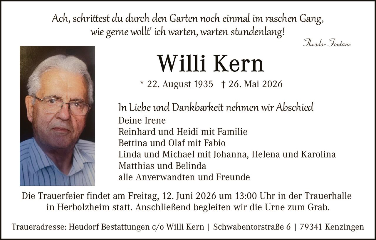 <p><i>Ach, schrittest du durch den Garten noch einmal im raschen Gang, wie gerne wollt' ich warten, warten stundenlang!</i></p>
<p style="text-align: right;"><i>Theodor Fontane</i></p>
<p><strong>Willi Kern</strong></p>
<p>* 22. August 1935 † 26. Mai 2026</p>
<p>In Liebe und Dankbarkeit nehmen wir Abschied</p>
<p>Deine Irene<br>
Reinhard und Heidi mit Familie<br>
Bettina und Olaf mit Fabio<br>
Linda und Michael mit Johanna, Helena und Karolina<br>
Matthias und Belinda<br>
alle Anverwandten und Freunde</p>
<p>Die Trauerfeier findet am Freitag, 12. Juni 2026 um 13:00 Uhr in der Trauerhalle in Herbolzheim statt. Anschließend begleiten wir die Urne zum Grab.</p>
<p>Traueradresse: Heudorf Bestattungen c/o Willi Kern | Schwabentostraße 6 | 79341 Kenzingen</p>