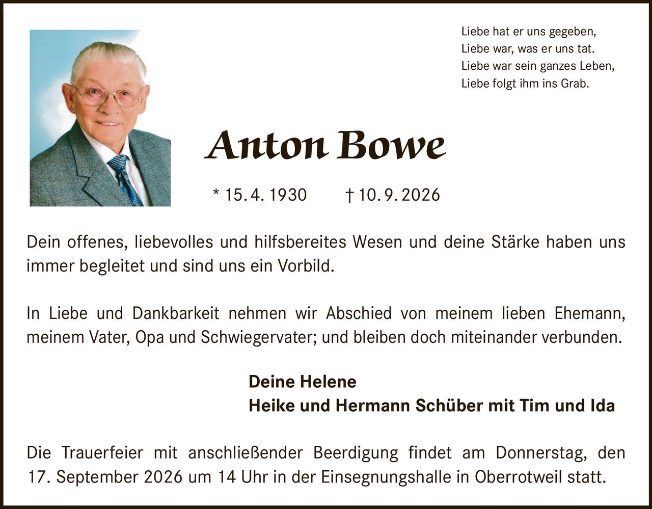 <p>Liebe hat er uns gegeben, Liebe war, was er uns tat. Liebe war sein ganzes Leben, Liebe folgt ihm ins Grab.</p>

<p><strong>Anton Bowe</strong><br>* 15. 4. 1930 † 10. 9. 2026</p>

<p>Dein offenes, liebevolles und hilfsbereites Wesen und deine Stärke haben uns immer begleitet und sind uns ein Vorbild.</p>

<p>In Liebe und Dankbarkeit nehmen wir Abschied von meinem lieben Ehemann, meinem Vater, Opa und Schwiegervater; und bleiben doch miteinander verbunden.</p>

<p><strong>Deine Helene<br>Heike und Hermann Schüber mit Tim und Ida</strong></p>

<p>Die Trauerfeier mit anschließender Beerdigung findet am Donnerstag, den 17. September 2026 um 14 Uhr in der Einsegnungshalle in Oberrotweil statt.</p>