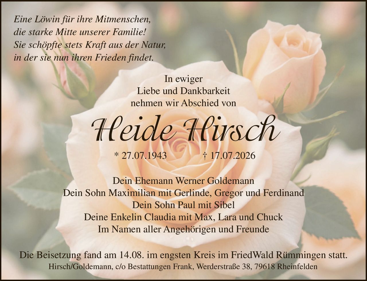 <p><i>Eine Löwin für ihre Mitmenschen, die starke Mitte unserer Familie! Sie schöpfte stets Kraft aus der Natur, in der sie nun ihren Frieden findet</i></p>

<p>In ewiger<br>Liebe und Dankbarkeit<br>nehmen wir Abschied von</p>

<p><strong>Heide Hirsch</strong><br>* 27.07.1943 † 17.07.2026</p>

<p>Dein Ehemann Werner Goldemann<br>Dein Sohn Maximilian mit Gerlinde, Gregor und Ferdinand<br>Dein Sohn Paul mit Sibel<br>Deine Enkelin Claudia mit Max, Lara und Chuck</p>

<p>Im Namen aller Angehörigen und Freunde</p>

<p>Die Beisetzung fand am 14.08. im engsten Kreis im FriedWald Rümmingen statt.</p>

<p>Hirsch/Goldemann, c/o Bestattungen Frank, Werderstraße 38, 79618 Rheinfelden</p>