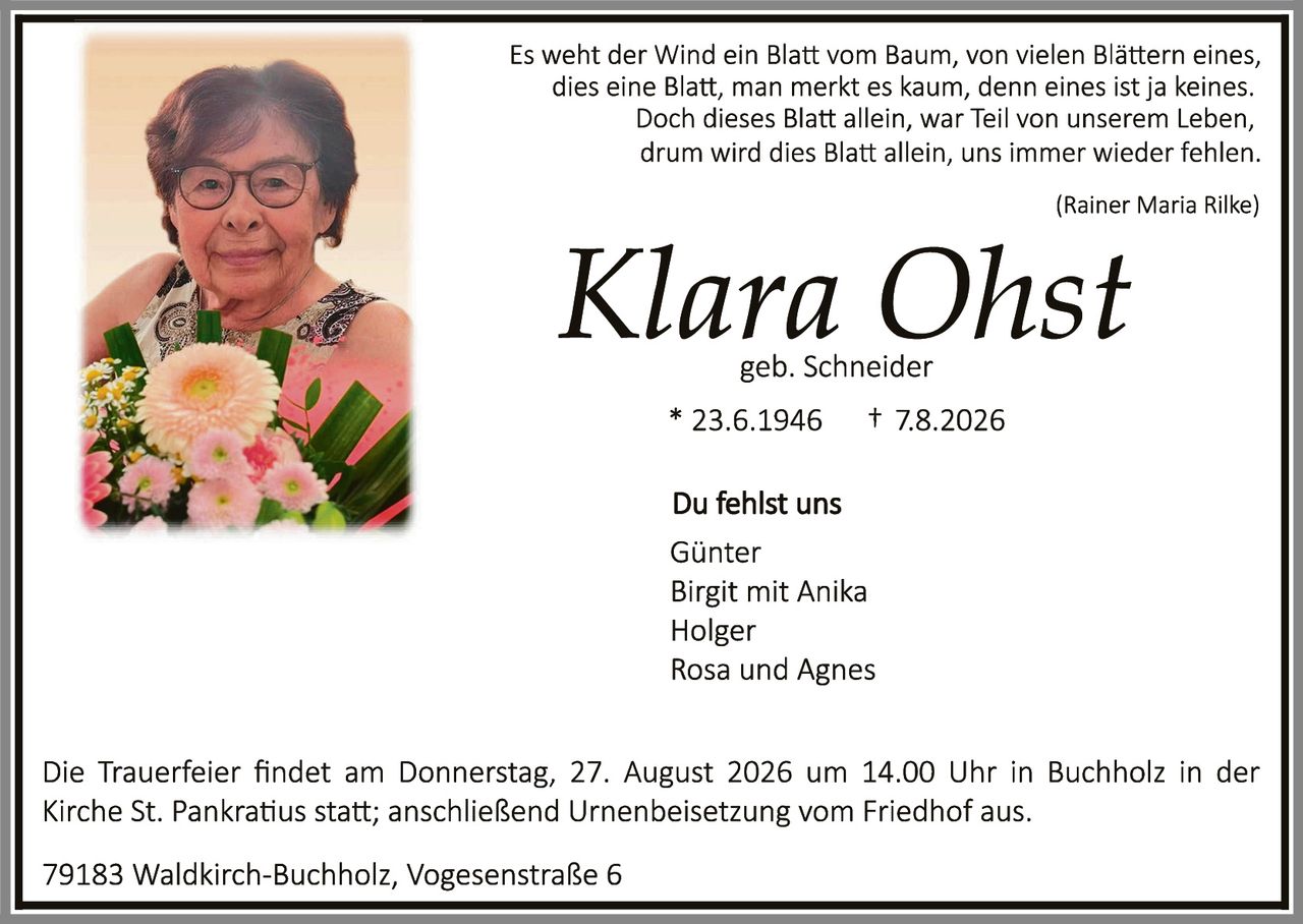 <p><i>Es weht der Wind ein Blatt vom Baum, von vielen Blättern eines, dies eine Blatt, man merkt es kaum, denn eines ist ja keines. Doch dieses Blatt allein, war Teil von unserem Leben, drum wird dies Blatt allein, uns immer wieder fehlen.</i></p>

<p><i>(Rainer Maria Rilke)</i></p>

<p><strong>Klara Ohst</strong><br>geb. Schneider</p>

<p>* 23.6.1946     † 7.8.2026</p>

<p><strong>Du fehlst uns</strong></p>

<p>Günter<br>Birgit mit Anika<br>Holger<br>Rosa und Agnes</p>

<p>Die Trauerfeier findet am Donnerstag, 27. August 2026 um 14.00 Uhr in Buchholz in der Kirche St. Pankratius statt; anschließend Urnenbeisetzung vom Friedhof aus.</p>

<p>79183 Waldkirch-Buchholz, Vogesenstraße 6</p>