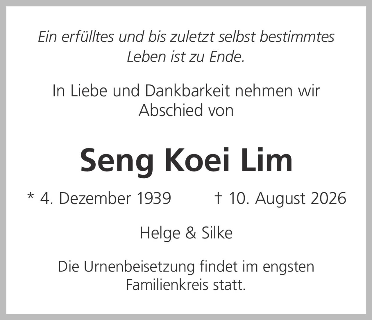 <p><i>Ein erfülltes und bis zuletzt selbst bestimmtes Leben ist zu Ende.</i></p><p>In Liebe und Dankbarkeit nehmen wir Abschied von</p><p><strong>Seng Koei Lim</strong></p><p>* 4. Dezember 1939 † 10. August 2026</p><p>Helge & Silke</p><p>Die Urnenbeisetzung findet im engsten Familienkreis statt.</p>