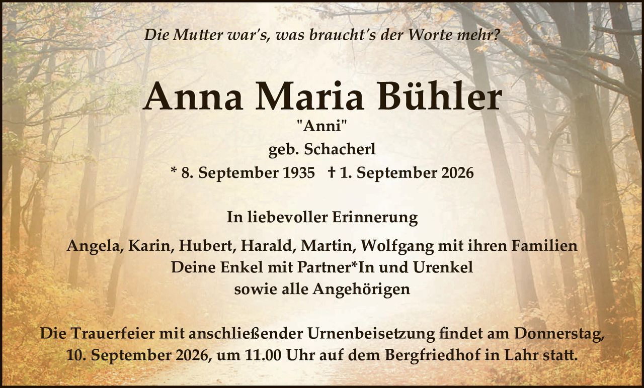 <p><i>Die Mutter war's, was braucht's der Worte mehr?</i></p>

<p><strong>Anna Maria Bühler</strong><br/>
"Anni"<br/>
geb. Schacherl<br/>
* 8. September 1935  † 1. September 2026</p>

<p><strong>In liebevoller Erinnerung</strong></p>

<p>Angela, Karin, Hubert, Harald, Martin, Wolfgang mit ihren Familien<br/>
Deine Enkel mit Partner*In und Urenkel<br/>
sowie alle Angehörigen</p>

<p>Die Trauerfeier mit anschließender Urnenbeisetzung findet am Donnerstag, 10. September 2026, um 11.00 Uhr auf dem Bergfriedhof in Lahr statt.</p>