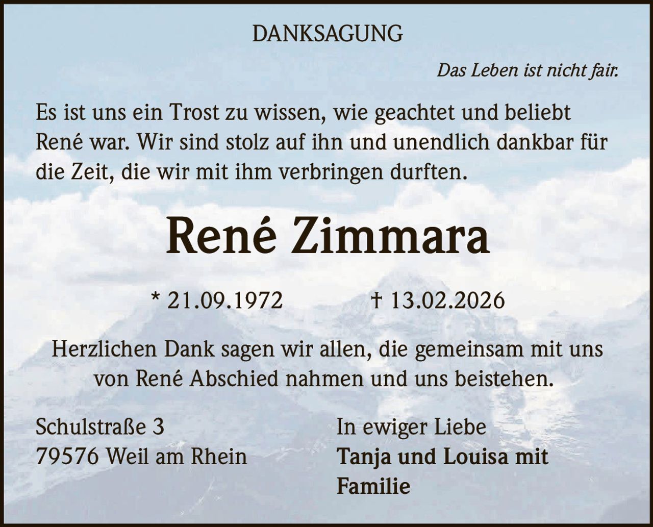 DANKSAGUNG
Das Leben ist nicht fair.

Es ist uns ein Trost zu wissen, wie geachtet und beliebt
René war. Wir sind stolz auf ihn und unendlich dankbar für
die Zeit, die wir mit ihm verbringen durften.

René Zimmara
* 21.09.1972

† 13.02.2026

Herzlichen Dank sagen wir allen, die gemeinsam mit uns
von René Abschied nahmen und uns beistehen.
Schulstraße 3
79576 Weil am Rhein

In ewiger Liebe
Tanja und Louisa mit
Familie