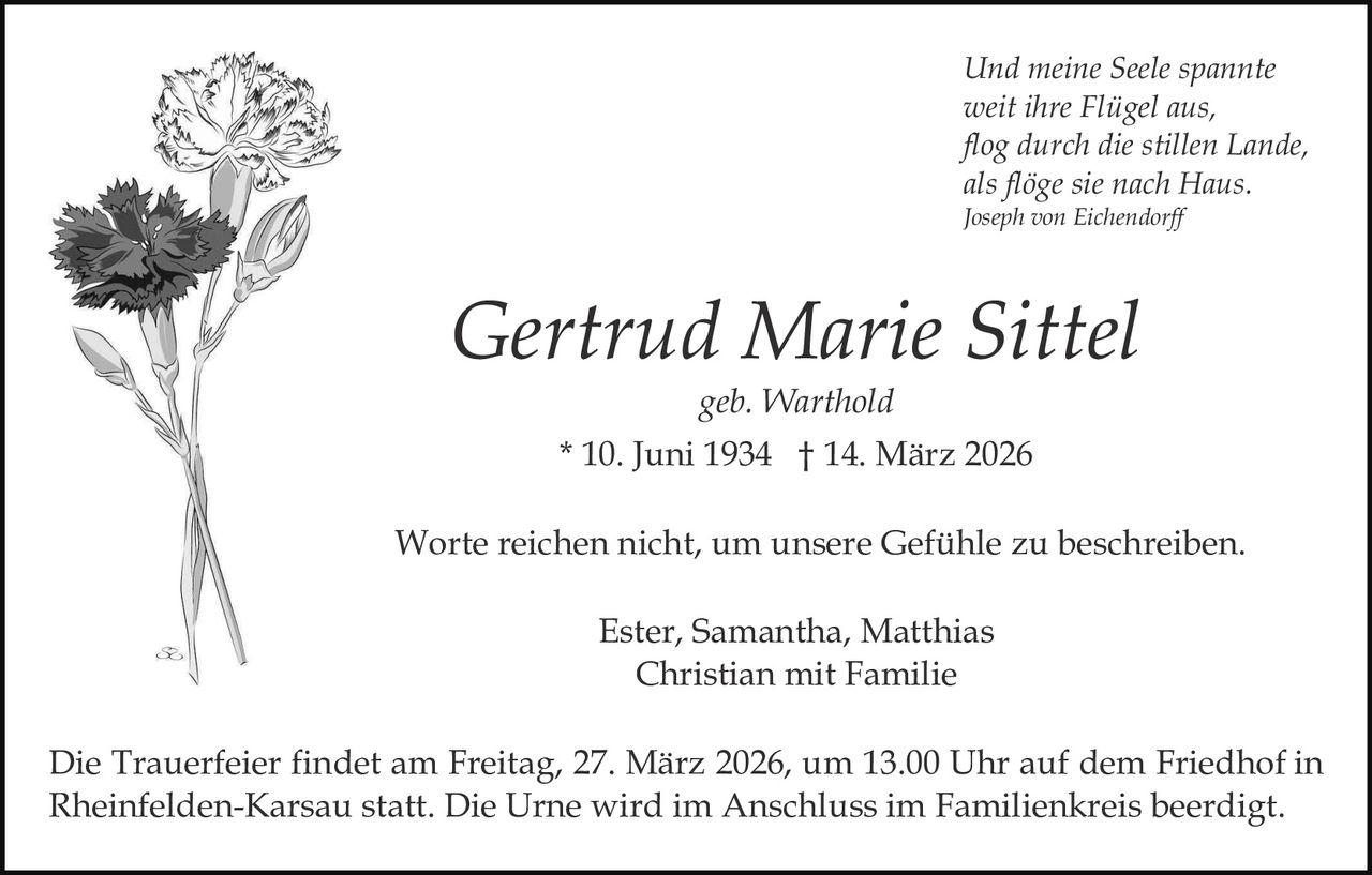 Und meine Seele spannte
weit ihre Flügel aus,
flog durch die stillen Lande,
als flöge sie nach Haus.
Joseph von Eichendorff

Gertrud Marie Sittel
geb. Warthold
* 10. Juni 1934 † 14. März 2026
Worte reichen nicht, um unsere Gefühle zu beschreiben.
Ester, Samantha, Matthias
Christian mit Familie
Die Trauerfeier findet am Freitag, 27. März 2026, um 13.00 Uhr auf dem Friedhof in
Rheinfelden-Karsau statt. Die Urne wird im Anschluss im Familienkreis beerdigt.
