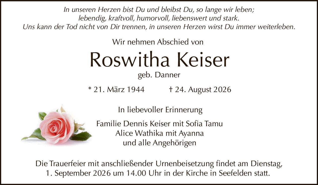 <p><i>In unseren Herzen bist Du und bleibst Du, so lange wir leben;<br>lebendig, kraftvoll, humorvoll, liebenswert und stark.<br>Uns kann der Tod nicht von Dir trennen, in unseren Herzen wirst Du immer weiterleben.</i></p><p>Wir nehmen Abschied von</p><p><strong>Roswitha Keiser</strong><br>geb. Danner</p><p>* 21. März 1944 &dagger; 24. August 2026</p><p>In liebevoller Erinnerung</p><p>Familie Dennis Keiser mit Sofia Tamu<br>Alice Wathika mit Ayanna<br>und alle Angehörigen</p><p>Die Trauerfeier mit anschließender Urnenbeisetzung findet am Dienstag, 1. September 2026 um 14.00 Uhr in der Kirche in Seefelden statt.</p>