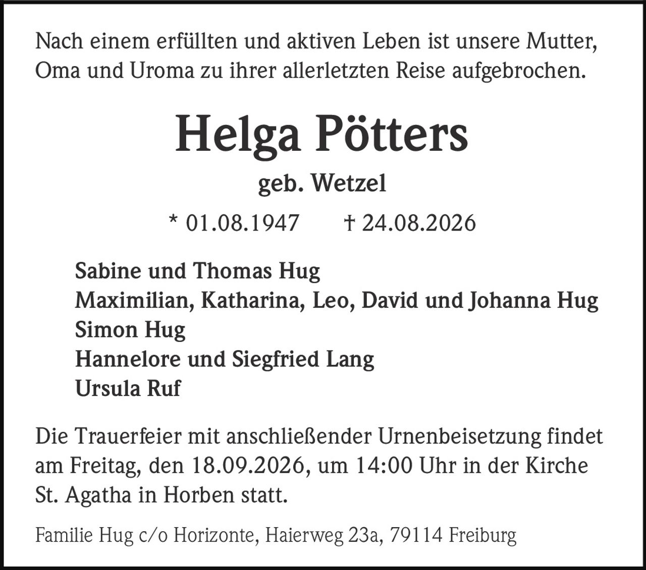 <p>Nach einem erfüllten und aktiven Leben ist unsere Mutter, Oma und Uroma zu ihrer allerletzten Reise aufgebrochen.</p>

<p><strong>Helga Pötters</strong><br>geb. Wetzel<br>* 01.08.1947 † 24.08.2026</p>

<p>Sabine und Thomas Hug<br>Maximilian, Katharina, Leo, David und Johanna Hug<br>Simon Hug<br>Hannelore und Siegfried Lang<br>Ursula Ruf</p>

<p>Die Trauerfeier mit anschließender Urnenbeisetzung findet am Freitag, den 18.09.2026, um 14:00 Uhr in der Kirche St. Agatha in Horben statt.</p>

<p>Familie Hug c/o Horizonte, Haierweg 23a, 79114 Freiburg</p>