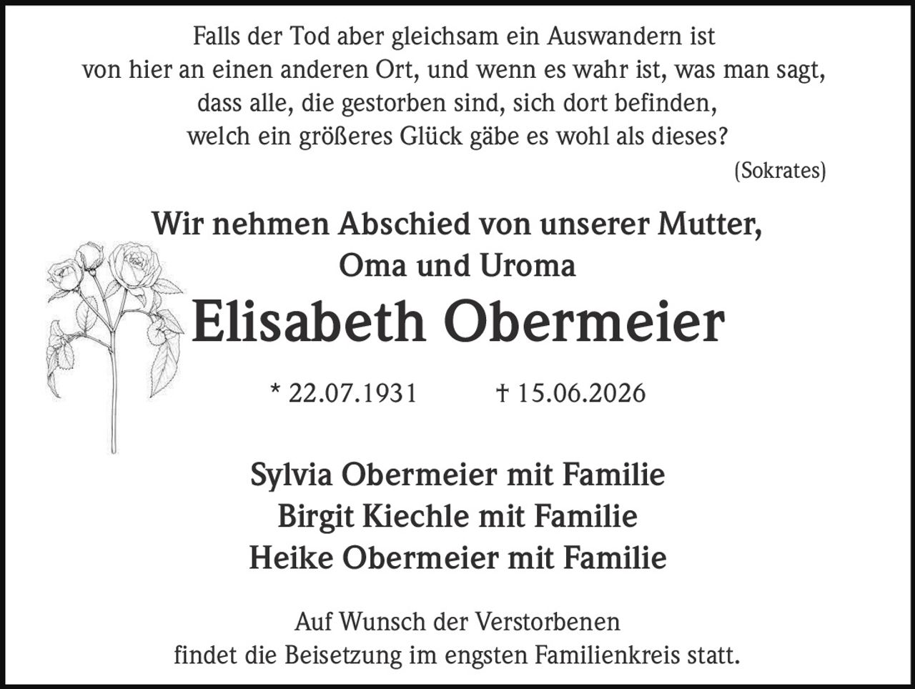 <p>Falls der Tod aber gleichsam ein Auswandern ist von hier an einen anderen Ort, und wenn es wahr ist, was man sagt, dass alle, die gestorben sind, sich dort befinden, welch ein größeres Glück gäbe es wohl als dieses?<br>(Sokrates)</p><p>Wir nehmen Abschied von unserer Mutter, Oma und Uroma</p><p><strong>Elisabeth Obermeier</strong><br>* 22.07.1931 † 15.06.2026</p><p>Sylvia Obermeier mit Familie<br>Birgit Kiechle mit Familie<br>Heike Obermeier mit Familie</p><p>Auf Wunsch der Verstorbenen findet die Beisetzung im engsten Familienkreis statt.</p>