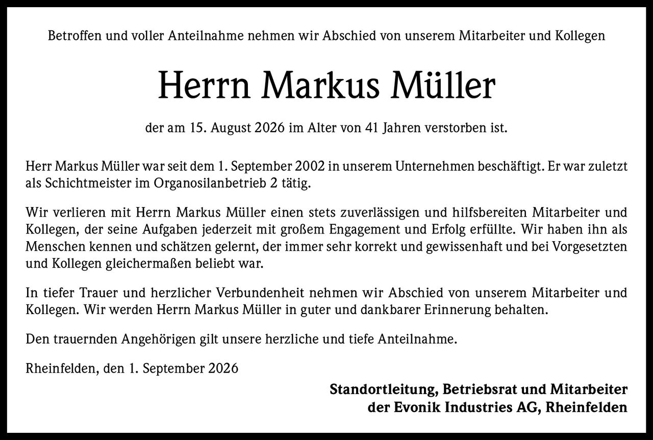 <p>Betroffen und voller Anteilnahme nehmen wir Abschied von unserem Mitarbeiter und Kollegen</p>

<p><strong>Herrn Markus Müller</strong></p>

<p>der am 15. August 2026 im Alter von 41 Jahren verstorben ist.</p>

<p>Herr Markus Müller war seit dem 1. September 2002 in unserem Unternehmen beschäftigt. Er war zuletzt als Schichtmeister im Organosilanbetrieb 2 tätig.</p>

<p>Wir verlieren mit Herrn Markus Müller einen stets zuverlässigen und hilfsbereiten Mitarbeiter und Kollegen, der seine Aufgaben jederzeit mit großem Engagement und Erfolg erfüllte. Wir haben ihn als Menschen kennen und schätzen gelernt, der immer sehr korrekt und gewissenhaft und bei Vorgesetzten und Kollegen gleichermaßen beliebt war.</p>

<p>In tiefer Trauer und herzlicher Verbundenheit nehmen wir Abschied von unserem Mitarbeiter und Kollegen. Wir werden Herrn Markus Müller in guter und dankbarer Erinnerung behalten.</p>

<p>Den trauernden Angehörigen gilt unsere herzliche und tiefe Anteilnahme.</p>

<p>Rheinfelden, den 1. September 2026</p>

<p><strong>Standortleitung, Betriebsrat und Mitarbeiter der Evonik Industries AG, Rheinfelden</strong></p>