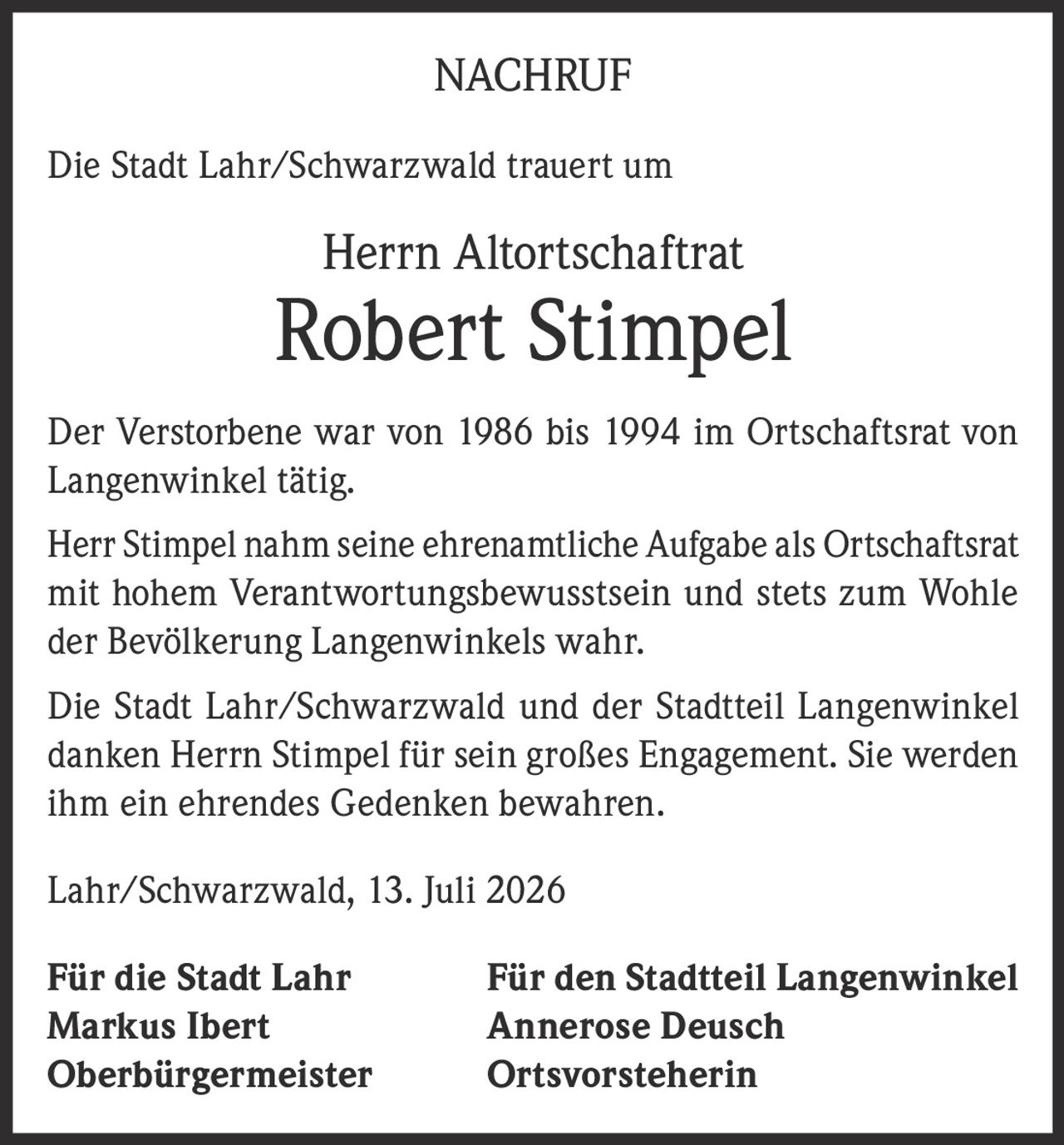 <p>Die Stadt Lahr/Schwarzwald trauert um</p>
<p>Herrn Altortschaftrat <strong>Robert Stimpel</strong></p>
<p>Der Verstorbene war von 1986 bis 1994 im Ortschaftsrat von Langenwinkel tätig.</p>
<p>Herr Stimpel nahm seine ehrenamtliche Aufgabe als Ortschaftsrat mit hohem Verantwortungsbewusstsein und stets zum Wohle der Bevölkerung Langenwinkels wahr.</p>
<p>Die Stadt Lahr/Schwarzwald und der Stadtteil Langenwinkel danken Herrn Stimpel für sein großes Engagement. Sie werden ihm ein ehrendes Gedenken bewahren.</p>
<p>Lahr/Schwarzwald, 13. Juli 2026</p>
<p>Für die Stadt Lahr                    Für den Stadtteil Langenwinkel<br/>Markus Ibert                            Annerose Deusch<br/>Oberbürgermeister                   Ortsvorsteherin</p>