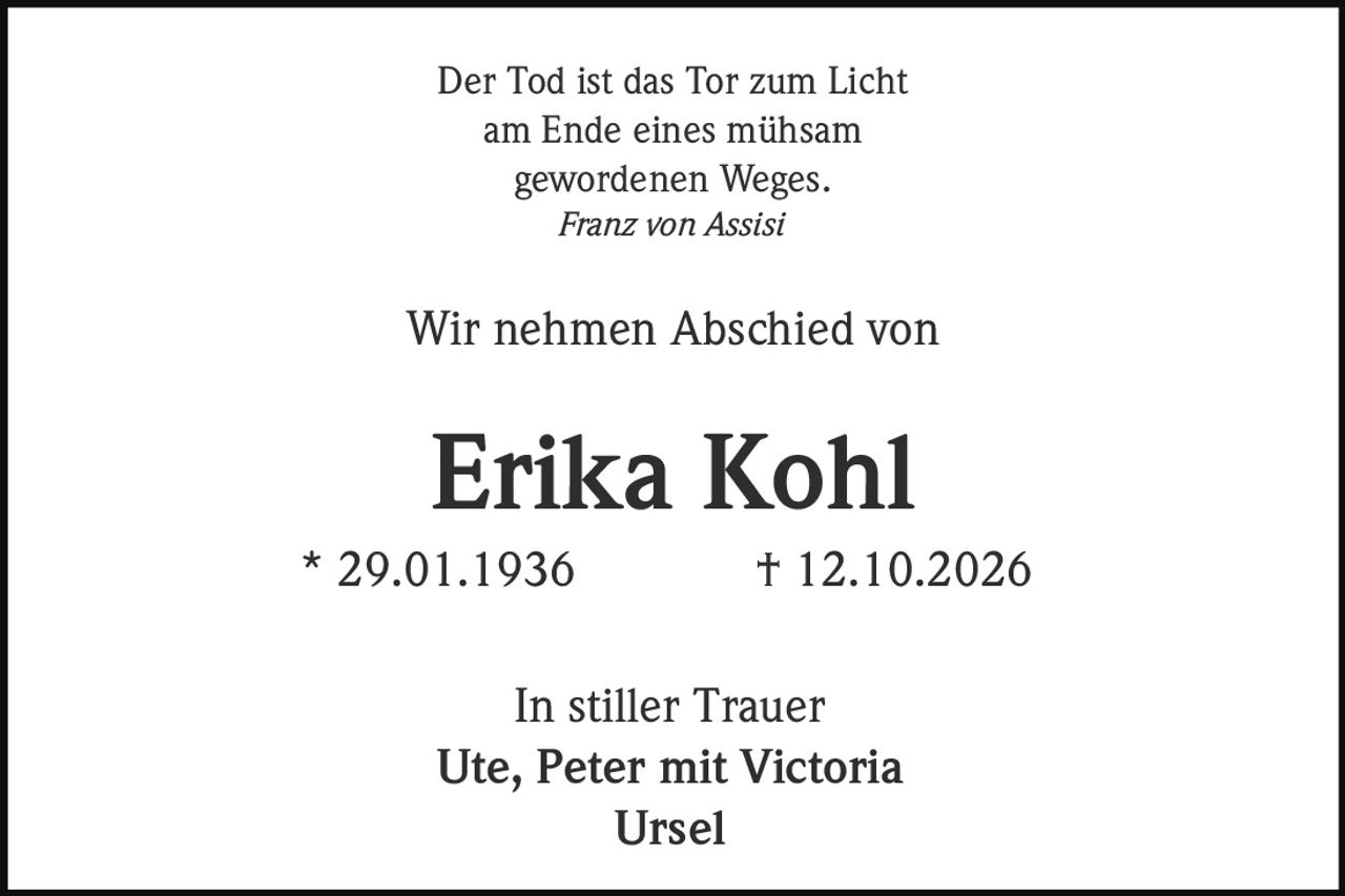 <p>Der Tod ist das Tor zum Licht<br>am Ende eines mühsam<br>gewordenen Weges.<br><i>Franz von Assisi</i></p>

<p>Wir nehmen Abschied von</p>

<p><strong>Erika Kohl</strong><br>* 29.01.1936  † 12.10.2026</p>

<p>In stiller Trauer<br>Ute, Peter mit Victoria<br>Ursel</p>