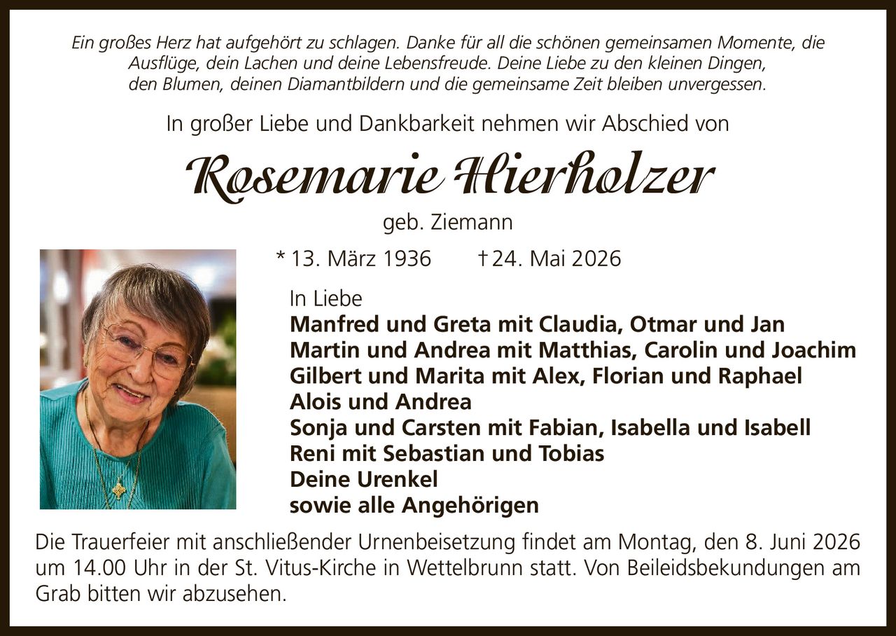 <p><i>Ein großes Herz hat aufgehört zu schlagen. Danke für all die schönen gemeinsamen Momente, die Ausflüge, dein Lachen und deine Lebensfreude. Deine Liebe zu den kleinen Dingen, den Blumen, deinen Diamantbildern und die gemeinsame Zeit bleiben unvergessen.</i></p><p>In großer Liebe und Dankbarkeit nehmen wir Abschied von</p><p><strong>Rosemarie Hierholzer geb. Ziemann</strong></p><p>* 13. März 1936 † 24. Mai 2026</p><p>In Liebe<br>Manfred und Greta mit Claudia, Otmar und Jan<br>Martin und Andrea mit Matthias, Carolin und Joachim<br>Gilbert und Marita mit Alex, Florian und Raphael<br>Alois und Andrea<br>Sonja und Carsten mit Fabian, Isabella und Isabell<br>Reni mit Sebastian und Tobias<br>Deine Urenkel<br>sowie alle Angehörigen</p><p>Die Trauerfeier mit anschließender Urnenbeisetzung findet am Montag, den 8. Juni 2026 um 14.00 Uhr in der St. Vitus-Kirche in Wettelbrunn statt. Von Beileidsbekundungen am Grab bitten wir abzusehen.</p>