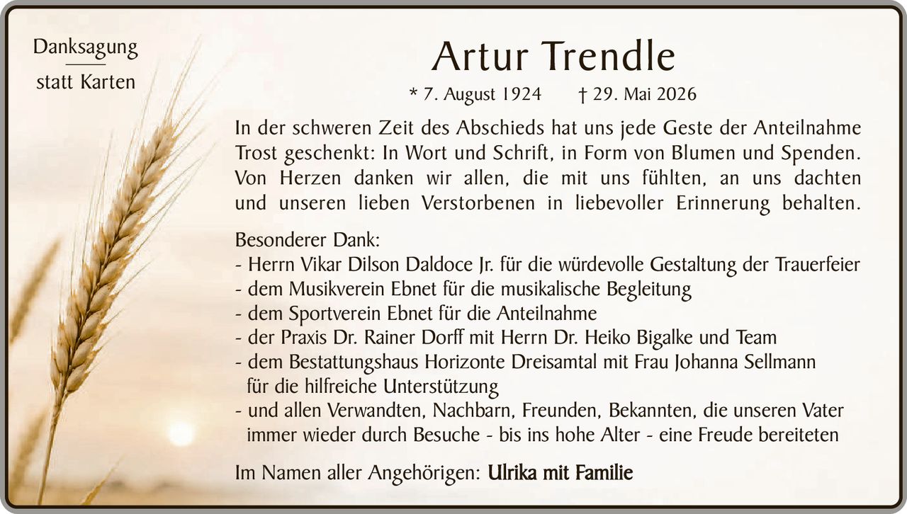 <p><strong>Artur Trendle</strong><br/>* 7. August 1924 † 29. Mai 2026</p><p><strong>Danksagung statt Karten</strong></p><p>In der schweren Zeit des Abschieds hat uns jede Geste der Anteilnahme Trost geschenkt: In Wort und Schrift, in Form von Blumen und Spenden. Von Herzen danken wir allen, die mit uns fühlten, an uns dachten und unseren lieben Verstorbenen in liebevoller Erinnerung behalten.</p><p><strong>Besonderer Dank:</strong></p><p>- Herrn Vikar Dilson Daldoce Jr. für die würdevolle Gestaltung der Trauerfeier<br/>- dem Musikverein Ebnet für die musikalische Begleitung<br/>- dem Sportverein Ebnet für die Anteilnahme<br/>- der Praxis Dr. Rainer Dorff mit Herrn Dr. Heiko Bigalke und Team<br/>- dem Bestattungshaus Horizonte Dreisamtal mit Frau Johanna Sellmann für die hilfreiche Unterstützung<br/>- und allen Verwandten, Nachbarn, Freunden, Bekannten, die unseren Vater immer wieder durch Besuche - bis ins hohe Alter - eine Freude bereiteten</p><p>Im Namen aller Angehörigen: <strong>Ulrika mit Familie</strong></p>
